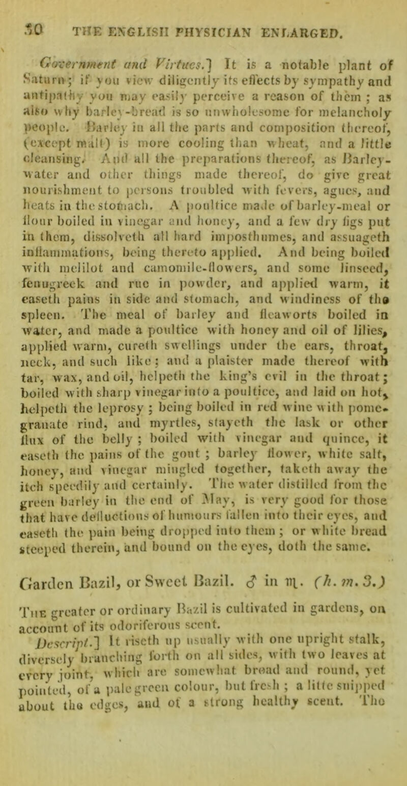 Gox :erntHerit and Firfucs.'j It is a notable plant of Saturn; if vou view dilisentiy its etl'ects by sympathy and antij)a(liy yon njay easil}- perceive a reason of them ; as also why l)arlo\-bread is so unwholesome for melancholy people. iJarlo} in all the parts and composition (hereof, (except malt) is more cooling than wheat, and a little cleansing. And all the pre{)arations (hereof, as Jiarlcy- water and other things made thereof, do give great nourishment to persons (roubled with fevers, agues, and heats in the stomach. A poultice ma.ie of barley-meal or Hour boiled in vinegar and honey, and a few dry (igs put in them, dissolveth all hard imposthlimes, and assuageth inllammations, being thereto applied. And being boiled wi(h melilot and camoniile-dowers, and some linseed, fenugreek and rue in jiowdcr, and applietl warm, it easeth pains in side and stomach, and windincss of tho spleen. The meal of barley and Ileaworts boiled ia Avater, and made a yioultice with honey and oil of lilies, applied warm, cureth swellings under the ears, throat, ijcck, and such like; and a plaister made thereof with tar, wax, and oil, hclpcth the king’s evil in (he throat; boiled with sharp vinegar into a poultice, and laid on hot, hclpcth the leprosy ; being boiled in red wine with pome* granatc rind, and myrtles, stayeth the lask or other tlux of the belly ; boiled with vinegar and quince, it easeth (he pains of the gout ; barley llow er, white salt, honev, and vinegar mingled together, taketh away the itch speedily and certainly. The water distilled from the green barley in tlie end of ^lay, is very good for those that have delluctions ofliuniours fallen into their eyes, and easeth (he ])uin being dro[)|)cd into them ; or white bread steeped therein, iind bound on the eyes, doth the same. Garden Bazil, or Sweet Bazil. c? in tij.. (h.?r].3.) 'I'tiE greater or ordinary Hazil is cultivated in gardens, oa account of its odoriferous scent. Dcacripf-'} it liscth up usually with one upright stalk, diversely branching forth on all sides, with two leaves at every joint, w hicli are somewhat broad and round, yet pointed, of’a pale green colour, but fresh ; a littc snijiited about tUu edges, and of a strong healthy scent. Tho