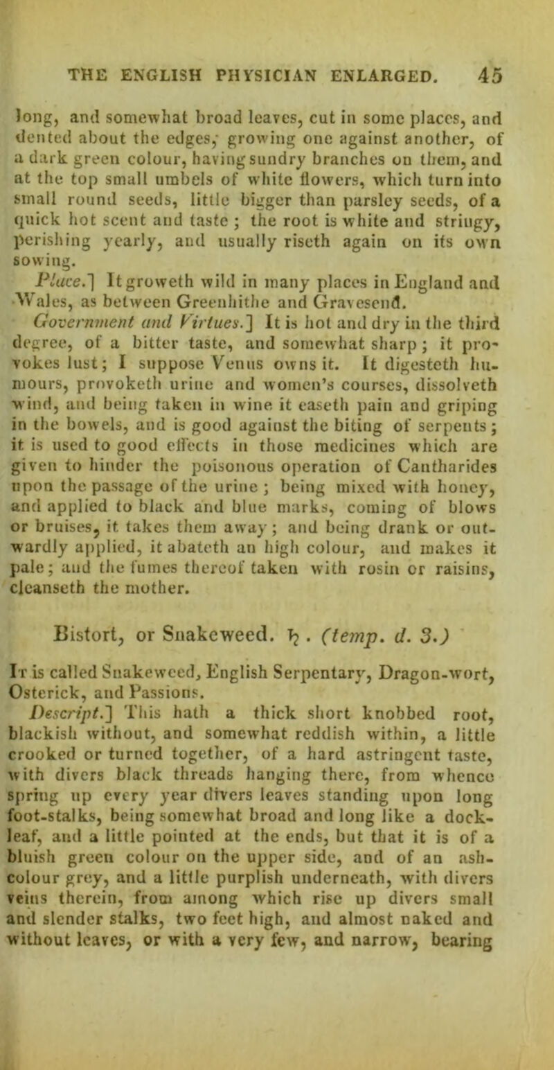 Jong, and somewhat broad leaves, cut in some places, and dented about the edges,’ growing one against another, of a dark green colour, having sundry branches on them, and at the top small umbels of white flowers, which turn into small round seeds, little bigger than parsley seeds, of a quick hot scent and taste ; the root is white and stringy, perishing yearly, and usually riseth again on its oMn sowing. Pluce.l Itgroweth wild in many places in England and Wales, as between Greenliithe and Gravesend, Government and It is liot and dry in the third degree, of a bitter taste, and somewhat sharp; it pro- vokes lust; I suppose V'^eniis owns it. It digesteth hu- mours, provoketh urine and women’s courses, dissolveth wind, and being taken in wine it easeth pain and griping in the bowels, and is good against the biting of serpents; it is used to good elfects in those medicines which are given to hinder the poisonous operation of Cantharides upon the passage of the urine ; being mixed with honey, and applied to black and blue marks, coming of blows or bruises, it takes them away; and being drank or out- wardly applied, it abateth an high colour, and makes it pale; and the fumes thereof taken with rosin or raisins, clcanseth the mother. Bistort, or Snakeweed. Tj. (temp. d. 3.) It is called Snakeweed, English Serpentary, Dragon-wort, Osterick, and Passions. Descript.'] This hath a thick short knobbed root, blackish without, and somewhat reddish within, a little crooked or turned together, of a hard astringent taste, with divers black threads hanging there, from whence spring up every year divers leaves standing upon long foot-stalks, being somewhat broad and long like a dock- leaf, and a little pointed at the ends, but that it is of a bluish green colour on the upper side, and of an ash- colour grey, and a little purplish underneath, with divers veins therein, from among which rise up divers small and slender stalks, two feet high, and almost naked and without leaves, or with a very few, and narrow', bearing