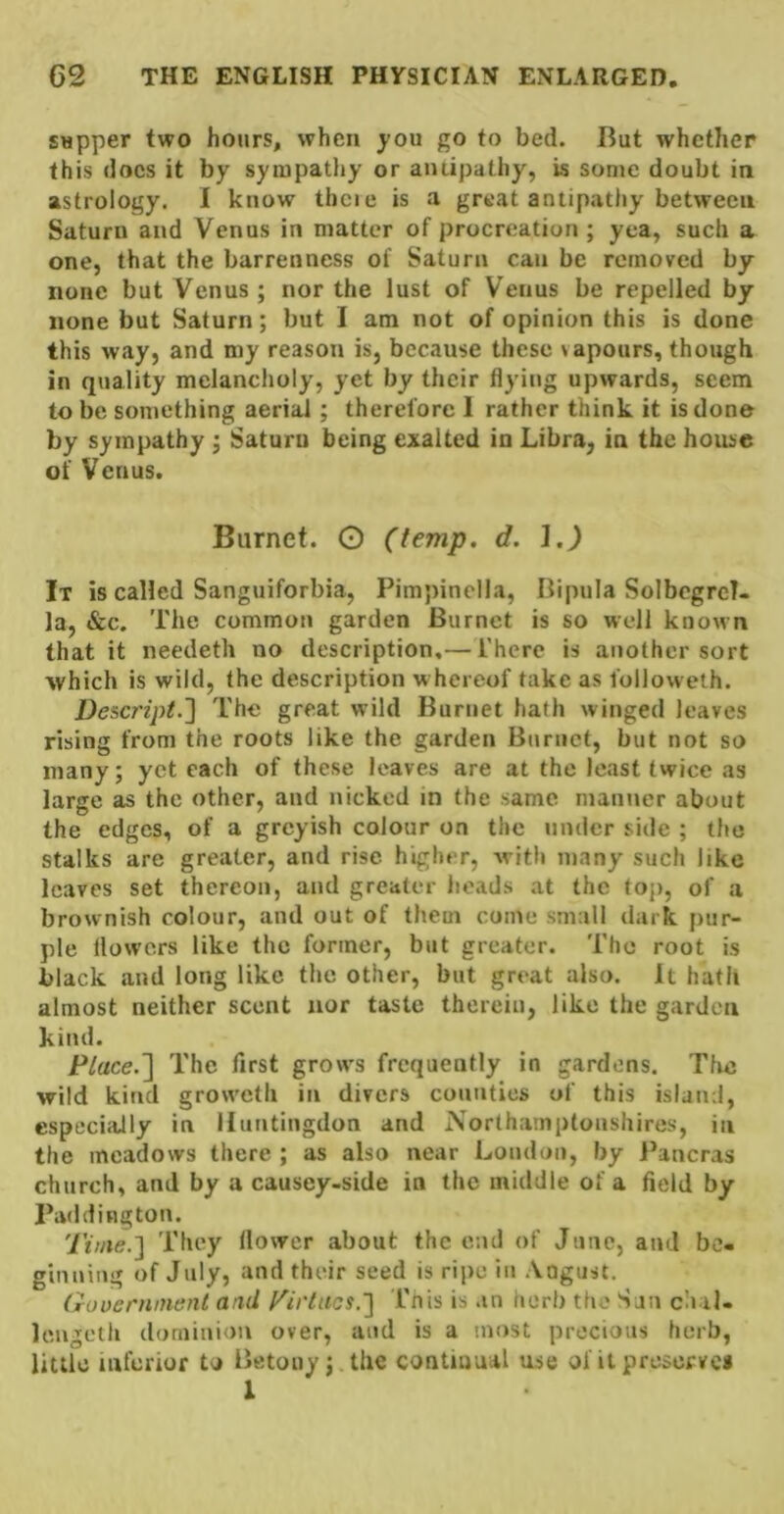 sapper two hours, when ^^ou go to bed. But whether this docs it by sympathy or antipathy, is some doubt in astrology. I know thcie is a great antipathy between Saturn and Venus in matter of procreation ; yea, such a one, that the barrenness of Saturn can be removed by none but Venus; nor the lust of Venus be repelled by none but Saturn; but I am not of opinion this is done this way, and my reason is, because these vapours, though in quality melancholy, yet by their flying upwards, seem to be something aerial; therefore 1 rather think it is done by sympathy ; Saturn being exalted in Libra, in the house of Venus. Burnet. O (temp. d. 1.) It is called Sanguiforbia, Pimpinella, Bipula SolbcgreT- la, &c. The common garden Burnet is so well known that it needeth no description,— There is another sort which is wild, the description whereof take as followeth. Descript.'] The great wild Burnet hath winged leaves rising from the roots like the garden Burnet, but not so many; yet each of these leaves are at the least twice as large as the other, and nicked in the same mantier about the edges, of a greyish colour on the under side ; the stalks are greater, and rise higher, with many such like leaves set thereon, and greater heads at the top, of a brownish colour, and out of them come small dark pur- ple flowers like the former, but greater. The root is black and long like the other, but great also. It hath almost neither scent nor taste therein, like the garden kind. Place.] The first grows frequently in gardens. Tfie wild kind groweth in divers counties of this island, especially in Huntingdon and Northamplonshires, in the meadows there ; as also near London, by Pancras church, and by a causey-side in the middle of a field by Paddington. Time.] They flower about the end of June, and be- ginning of July, and their seed is ripe in Aogust. (rooernment and Tirtacs.] This is an herb the San chal- leugeth dominion over, and is a most precious herb, little inferior to Betoiiy j the continual use of it preserves I