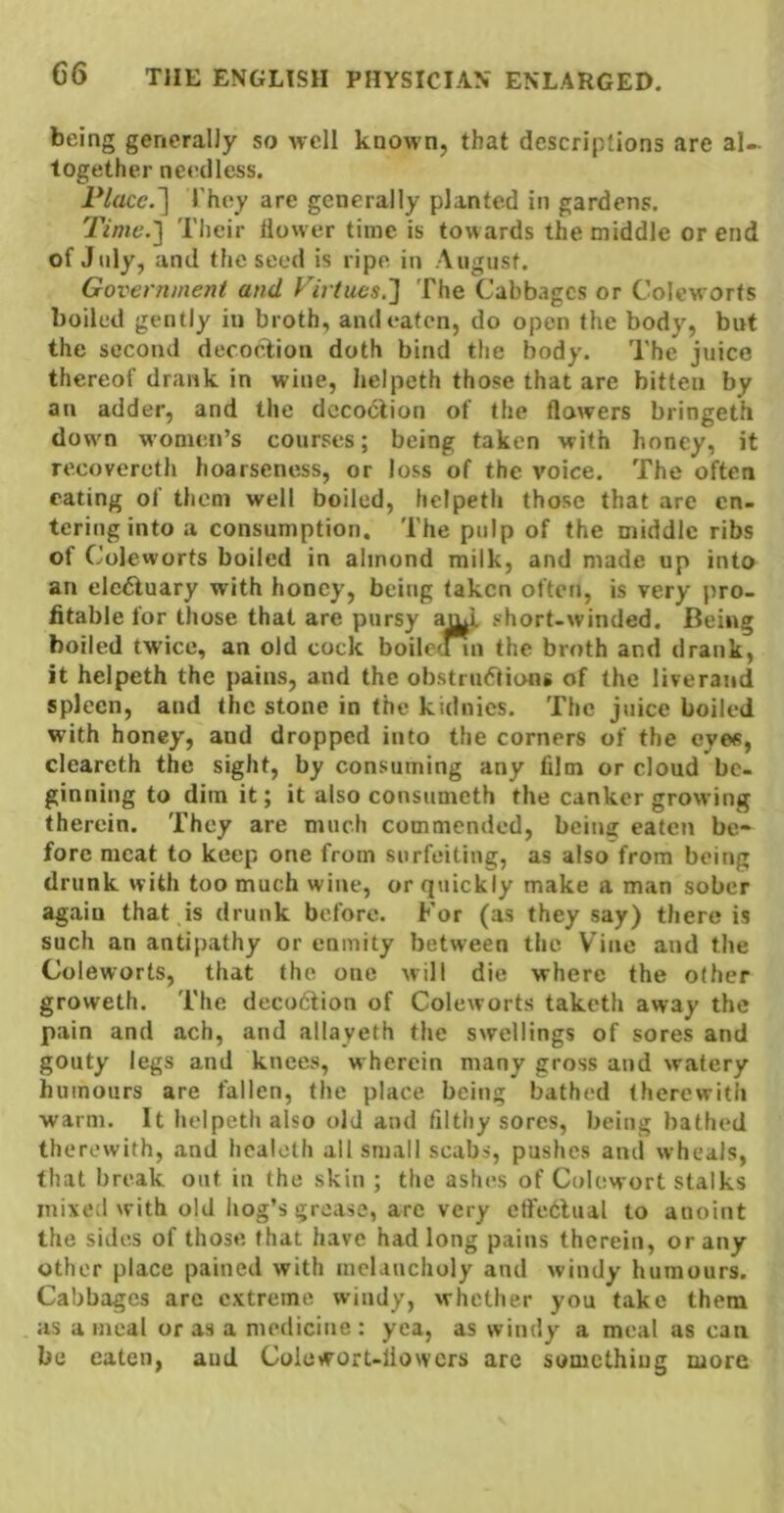 being generally so well known, that descriptions are al- together needless. Placc.~\ They are generally planted in gardens. Time.1 Their tlower time is towards the middle or end of July, and the seed is ripe in August. Government and Virtues.'] The Cabbages or Colcworts boiled gently in broth, and eaten, do open the body, but the second decoel;ion doth bind the body. The juice thereof drank in wine, helpeth those that are bitten by an adder, and the dccoblion of the flowers bringeth dow^n women’s courses; being taken with honey, it recovereth hoarseness, or loss of the voice. The often eating of them well boiled, helpeth those that are en- tering into a consumption. The pulp of the middle ribs of Coleworts boiled in almond milk, and made up into an electuary with honey, being taken often, is very pro- fitable for those that are pursy auT short-winded. Being boiled twice, an old cock boilc(Mn the broth and drank, it helpeth the pains, and the obstrudtions of the liveraiid spleen, and the stone in the kidnies. The juice boiled with honey, and dropped into the corners of the eyes, clcareth the sight, by consuming any film or cloud be- ginning to dim it; it also consumeth the canker grow ing therein. They are much commended, being eaten be- fore meat to keep one from surfeiting, as also from being drunk with too much wine, or quickly make a man sober again that is drunk before. For (as they say) there is such an antipathy or enmity between the Vine and the Coleworts, that the one will die where the other groweth. The decofition of Coleworts taketh away the pain and ach, and allayeth the swellings of sores and gouty legs and knees, wherein many gross and watery humours are fallen, the place being bathed therewith warm. It helpeth also old and filthy sores, being bathed therewith, and hcalolh all small scabs, pushes and wheals, that break out in the skin ; the ashes of Colewort stalks inixetl with old hog’s grease, arc very cffeblual to anoint the sides of those that have had long pains therein, or any other place pained with melancholy and windy humours. Cabbages are extreme windy, whether you take them as a meal or as a medicine : yea, as windy a meal as can be eaten, aud Colcwort-liowcrs are something more