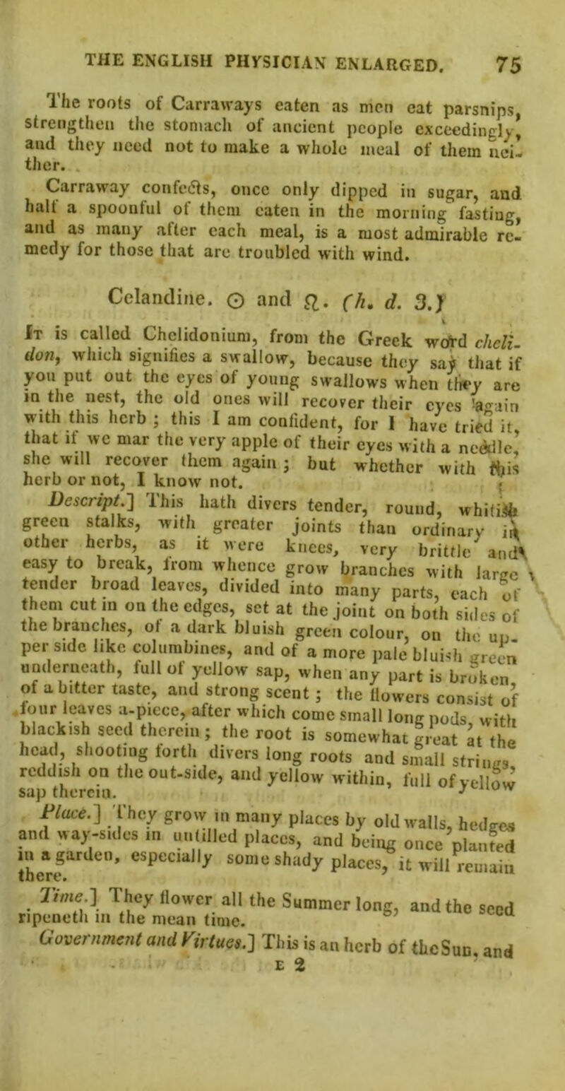 The roots of Carraways eaten as men cat parsnips strengthen the stomach of ancient people exceedingly| and they need not to make a whole meal of them ueil ther. Carraway confedts, once only dipped in sugar, and halt a spoonful of them eaten in the morning fasting, and as many after each meal, is a most admirable re- medy for those that are troubled with wind. Celandine. O and (h. d. 3.) It is called Chelidonium, from the Greek wdrd cheli. don, which signifies a swallow, because they say tliat if yon put out the eyes of young swallows when t\rvy are in the nest, the old ones will recover their eyes 'a<Tuin with this herb ; this I am confident, for I have tried it that It wc mar the very apple of their eyes with a neddle! she will recover them again j but whether with this herb or not, I know not. < Descript.'] Ihis hath divers tender, round, whitiifa green stalks, with greater joints than ordinary irt other herbs, as it were knees, very brittle and', easy to break, from whence grow branches with larcc tender broad leaves, divided into many parts, each of them cut in on the edges, set at the joint on both sides of the branches, ot a dark bluish green colour, on the uu per side like columbines, and of a more pale bluish creen underneath, full of yellow sap, when any part is broken of a bitter taste, and strong scent; the flowers consist of .four leaves a-piece, after which come small long pods, with blackish seed therein ; the root is somewhat ireat at the head, shooting forth divers long roots and small striims reddish on theout-side, and yellow within, full ofvellovv sap therein. Wat..] I'hcy grow ui many places by old walls, hmliios and way-snics m mil.lled places, and bchp; once planfed rhe“rf “““ shady placcs^t will renal,. • ^ S“o>mcr long, and the seed npeneth in the mean time. Uovernment and Virtues.] This is an herb of theSun and E 2 ’
