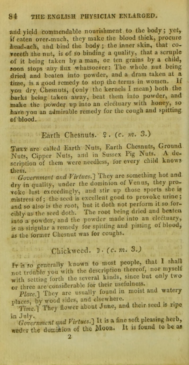 arid yield commendable nourishment to the body; yet, if eaten ovcr-muchj they make the blood thick^ procure head>ach, and bind the body; the inner skin, that co- Tereth the nut, is of so binding a quality, that a scruple of it being taken by a man, or ten grains by a child, soon stops any tlux whatsoever: The whole nut being dried and beaten into powder, and a dram taken at a time, is a good remedy to stop the terms in women. If you dry Chesnuts, (only the kernels I mean) both the barks being taken away, beat them into powder, and make the powder up into an elctluary with honey, so have you an admirable remedy for the cough and spitting of blood. Earth Chesnuts. $ . (c* >n. 3.) They are called Earth Nuts, Earth Chesnuts, Ground Nuts, Cipper Nuts, arid in Sussex Pig Nuts. A de- scription of them were needless, lor every child knows ^^^Govermnent and Virtues.'] They arc something hot and dry in quality, under the dominion of Venus, they pro- voke lust exceedingly, and stir up those sports she is mistress of; the seed is excellent good to provoke urine; and so also is the root, but it doth not perform it so for- cibly as the seed doth. The root being dried and beaten into a powder, and the powder made into an clcauary, is as singtvlar a remedy lor spitting and pissing of blood, as the former Chesnut was for coughs. Cbickwccd. 5* (c, m. 3.) Ft is so generally known to most people, that I shall not trdnbtc you with the description thereof, nor myself with scttiiiii forth the several kinds, since but only two or three arc considerable for their usefulness. Place,] They are usually found m moist and watery rlaces, by wood sides, and elsewhere. . Time.] They llowcr about June, and their seed is ripe a^c'nmcnt and Virtucs.-i It is a fine soft pleasing herb, «o(|.-r the doKinion of tho Moon. It is found to be a» 2