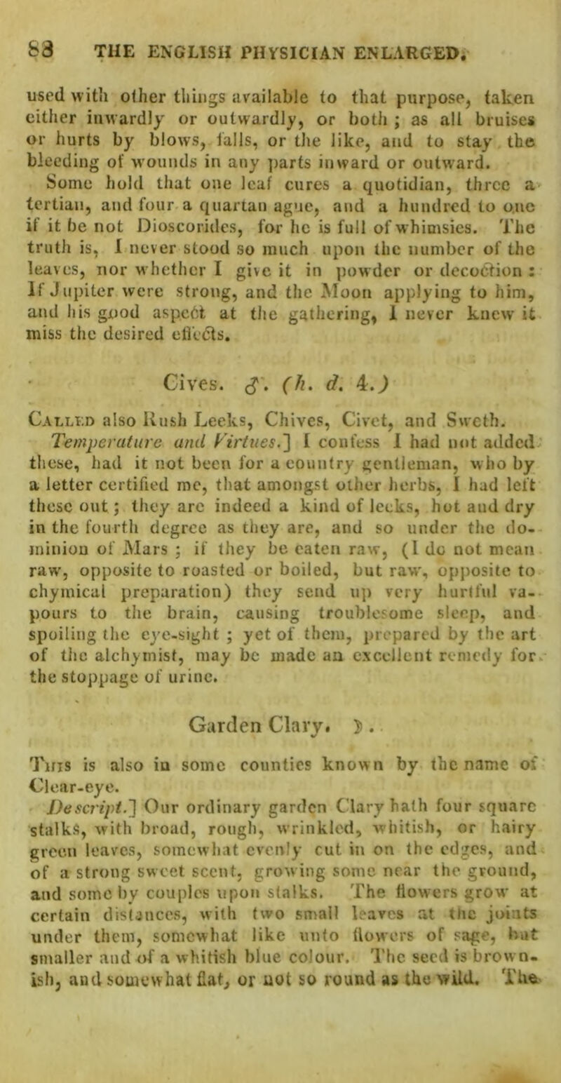 used with other things available to that purpose, taken cither inwardly or outwardly, or botli; as all bruises or hurts by blows, falls, or the like, and to stay the bleeding of wounds in any ])arts inward or outward. Some hold that one leaf cures a quotidian, three a tertian, and four a quartan ague, and a hundred to one it it be not Dioscoridcs, for he is full of whimsies. The truth is, 1 never stood so much upon the number of the leaves, nor whether I give it in ])owder or decoction : If Jupiter were strong, and tlie Moon applying to him, and his good aspcht at the gathering, 1 never knew it miss the desired eli'e(5ts. Gives. (Ji. d. 4.J Cauli.d also Rush Leeks, Chives, Civet, and Sweth. Temperature and yirtues.'] I confess 1 had not added these, had it not been for a country gentleman, who by a letter certified me, that amongst other lierbs, I had left these out; they arc indeed a kind of leeks, hot and dry in the fourth degree as they are, and so under the do- minion of Mars ; if they be eaten raw, (1 do not mean raw, opposite to roasted or boiled, but raw, opposite to chymical preparation) they send up very hurtful va- pours to the brain, causing troublofome sleep, and spoiling the eye-sight ; yet of them, prepared by the art of tile alchyinisf, may be made an excellent remedy for the stoppage of urine. Garden Clary* 5 . Tins is also in some counties known by the name of Clear-eye. J)escripi.~\ Onr ordinary garden Clary hath four square stalks, with broad, rough, wrinkled, whitish, or hairy green leaves, somewhat evenly cut in on the edges, and of a strong sweet scent, growing some near the ground, and some liy couples upon stalks. The flowers grow at certain distances, with two small braves at the joints under them, somewhat like unto flowers of sage, but smaller and of a whitish blue colour. The seed is brow n- Lsh, and somewhat fiat, or uot so round as the wild. The