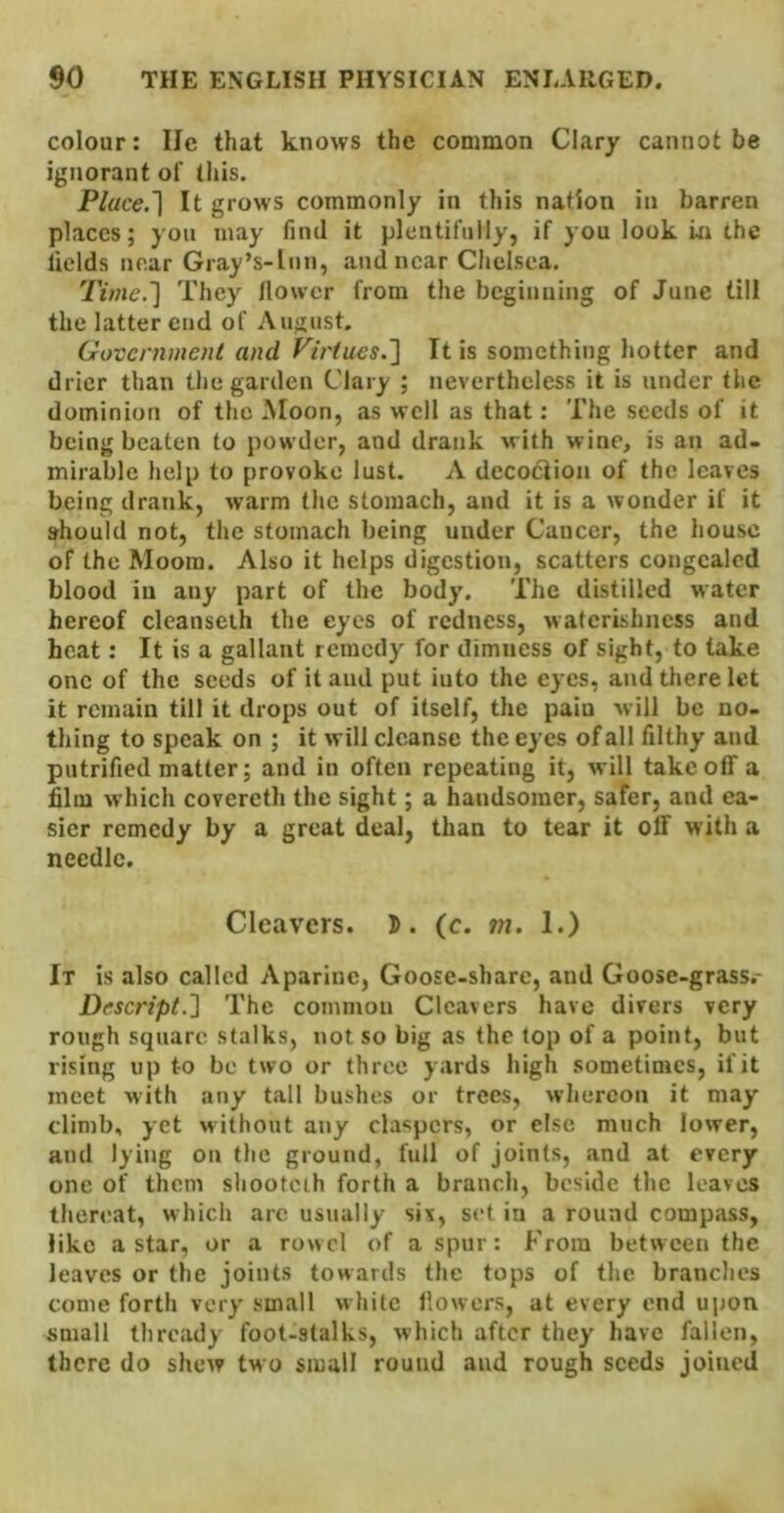 colour: lie that knows the common Clary cannot be ignorant of this. Place.'] It grows commonly in this nation in barren places; yon may find it plcntifnliy, if you look m the fields near Gray’s-lnn, and near Chelsea. Time.'] They llowcr from the beginning of June till the latter end of August. Government and Virtues.'] It is something hotter and drier than the garden Clary ; nevertheless it is under the dominion of the Moon, as well as that; The seeds of it being beaten to powder, and drank with wine, is an ad- mirable help to provoke lust. A decodiion of the leaves being drank, warm the stomach, and it is a wonder if it should not, the stomach being under Cancer, the house of the Moora. Also it helps digestion, scatters congealed blood in any part of the body. The distilled water hereof cleanseth the eyes of redness, naterishness and heat: It is a gallant remedy for dimness of sight, to take one of the seeds of it and put into the eyes, and there let it remain till it drops out of itself, the paiu will be no- thing to speak on ; it will cleanse the eyes of all filthy and putrified matter; and in often repeating it, will takeoff a film which covercth the sight; a handsomer, safer, and ea- sier remedy by a great deal, than to tear it off with a needle. Cleavers. 5. (c. m. 1.) It is also called Aparine, Goose-share, and Goose-grass.- Descript.] The common Cleavers have divers very rough square stalks, not so big as the top of a point, but rising up to be two or three yards high sometimes, if it meet with any t.all bushes or trees, whereon it may climb, yet without any claspers, or else much lower, and lying on the ground, full of joints, and at every one of them shooteth forth a branch, beside the leaves ther«'at, which arc usually six, std in a round compass, like a star, or a rowel of a spur: From between the leaves or the joints towards the tops of the brandies come forth very small white llowers, at every end ujjon small thready foot-stalks, which after they have fallen, there do shew tw o small round and rough seeds joined