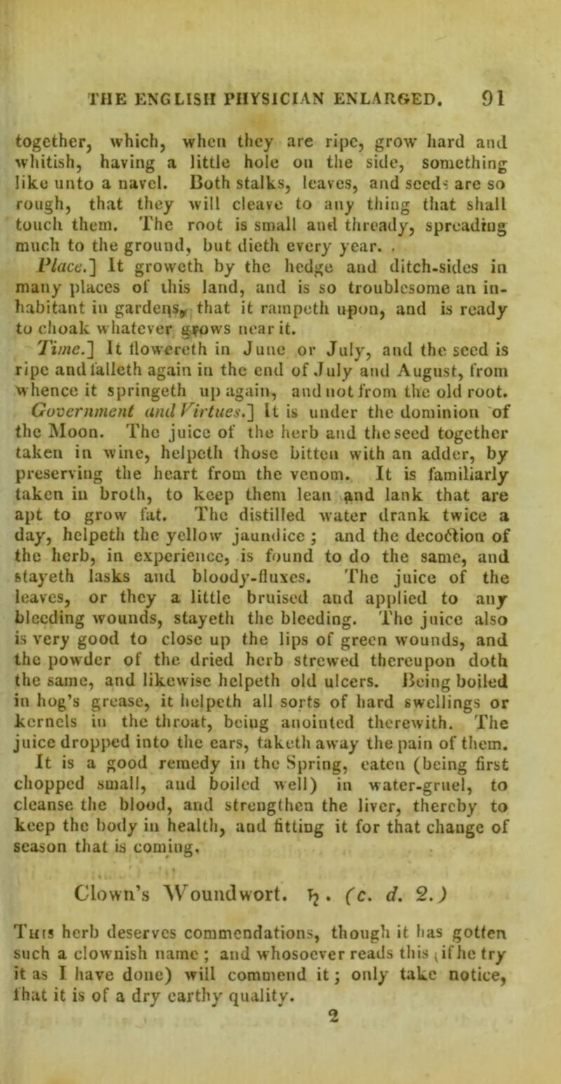 together, which, when they are ripe, grow hard and wliitish, having a little hole on the side, something like unto a navel. Both stalks, leaves, and seed-: are so rough, that they will cleave to any thing that shall touch them. The root is small and thready, spreading much to the ground, but dieth every year. . Placc.'\ It groweth by the hedge and ditch-sides in many places of ihis land, and is so troublesome an in- habitant in gardeps^r that it rainpeth upon, and is ready to dioak whatever grows near it. Time.'] It llowereth in June or July, and the seed is ripe andialleth again in the end of ,Iuly and August, from whence it springeth up again, and not from the old root. Gu'oernment and Tirtues.] It is under the dominion of the Moon. The juice of the herb and the seed together taken in wine, helpeth those bitten with an adder, by preserving the heart from the venom. It is familiarly taken in broth, to keep them lean ^nd lank that are apt to grow fat. The distilled water drank twice a day, helpeth the yellow jaundice ; and the decodlion of the herb, in experience, is found to do the same, and stayeth lasks and bloody-fluxes. The juice of the leaves, or they a little bruised and applied to any bleeding wounds, stayeth the bleeding. The juice also is very good to close up the lips of green wounds, and the powder of the dried herb strewed thereupon doth the same, and likewise helpeth old ulcers. Being boiled in hog’s grease, it helpeth all sorts of hard swellings or kernels in the throat, being anointed therewith. The juice dropped into the ears, taketh away the pain of them. It is a good remedy in the Spring, eaten (being first chopped small, and boiled well) in water-gruel, to cleanse the blood, and strengthen the liver, thereby to keep the body in health, and fitting it for that change of season that is coming. Clown’s Woundwort. 13. (c. d. 2.) Tuts herb deserves commendations, thotigh it has gotten such a clownish name ; and whosoever reads this (if he try it as I have done) will commend it; only take notice, fhat it is of a dry earthy quality. 2