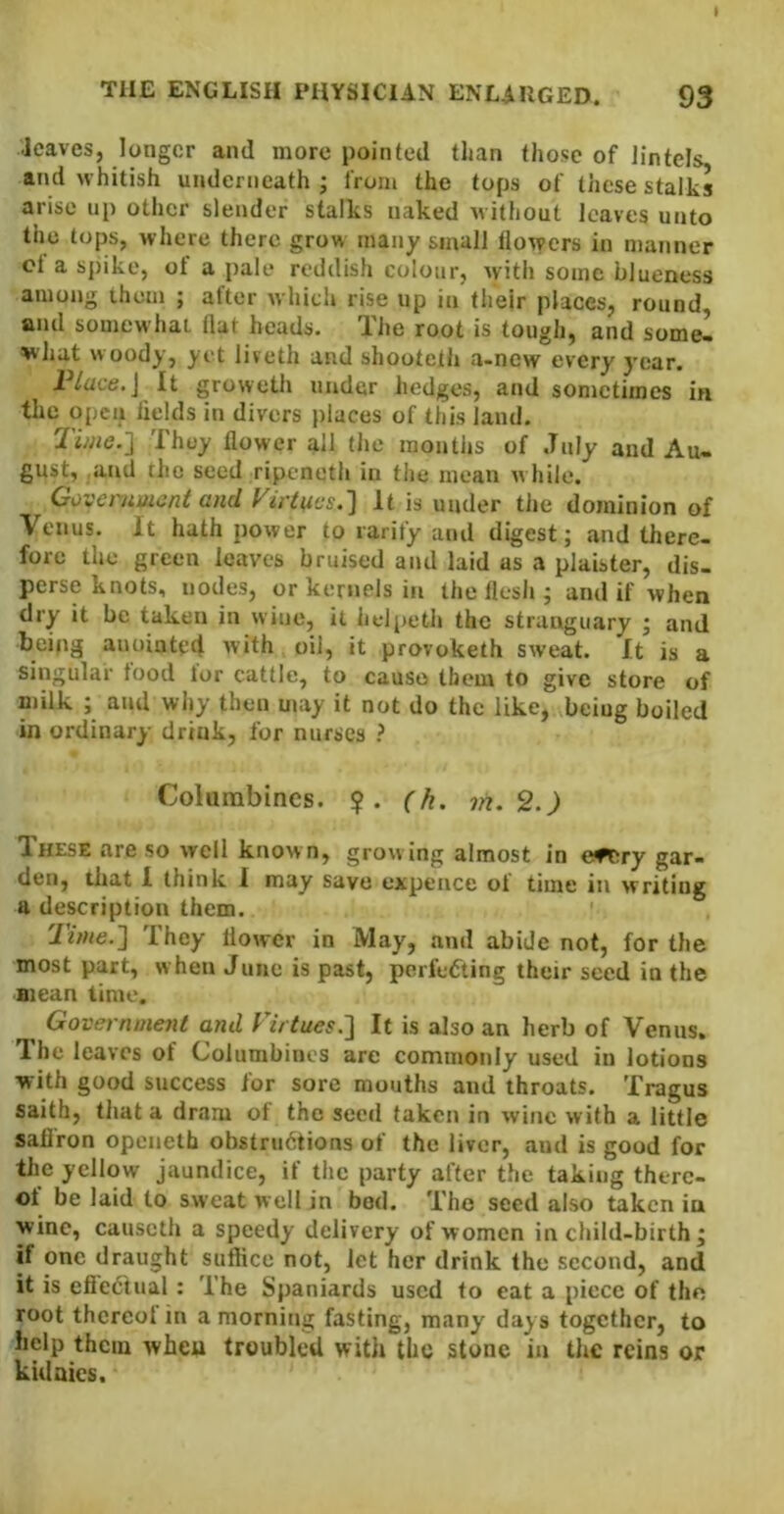 leaves, longer and more pointed than those of lintels, and whitish underneath j from the tops of these stalks arise up other slender stalks naked without leaves unto the tops, where there grow many small llowers in manner cl a spike, ot a pale reddish colour, with some blueness among them ; after which rise up in their places, round, and somewhat dat heads. The root is tough, and some- what woody, yet liveth and shooteth a-new every year. P/ace,J It groweth under hedges, and sometimes in the open fields in divers places of this land. Time.'] They flower all the months of July and Au- gust, and the seed ripeneth in the mean w hile. Government and yirt{ics.] It is under the dominion of Venus. It hath power to rarify and digest; and there- fore the green leaves bruised and laid as a plaister, dis- perse knots, nodes, or kernels in the flesh ; and if when dry it be taken in wine, it helpeth the strunguary ; and being anointed with oil, it provoketh sweat. It is a singular food lor cattle, to cause them to give store of milk ; and why then may it not do the like, being boiled in ordinary drink, for nurses ? Colunabincs. ?. (h. vi. 2.) These are so well known, growing almost in eftiry gar- den, that 1 think 1 may save expence of time in writing a description them. Time.] They flower in May, and abide not, for the most part, w hen June is past, perfecting their seed in the Biean time. Government and Virtues.] If is also an herb of Venus. The leaves of Columbines are commonly used in lotions with good success for sore months and throats. Tragus saitb, tliat a dram of the seed taken in wine with a little sallfon opciieth obstriidtions of the liver, and is good for the yellow jaundice, if the party after the taking therc- ol be laid to sweat well in bod. The seed also taken ia wine, causeth a speedy delivery of women in child-birth; if one draught suflice not, let her drink the second, and it is eliedtual: The Spaniards used to eat a piece of the root thcreol in a morning fasting, many days together, to help them wheu troubled with the stone in the reins or kulaics.