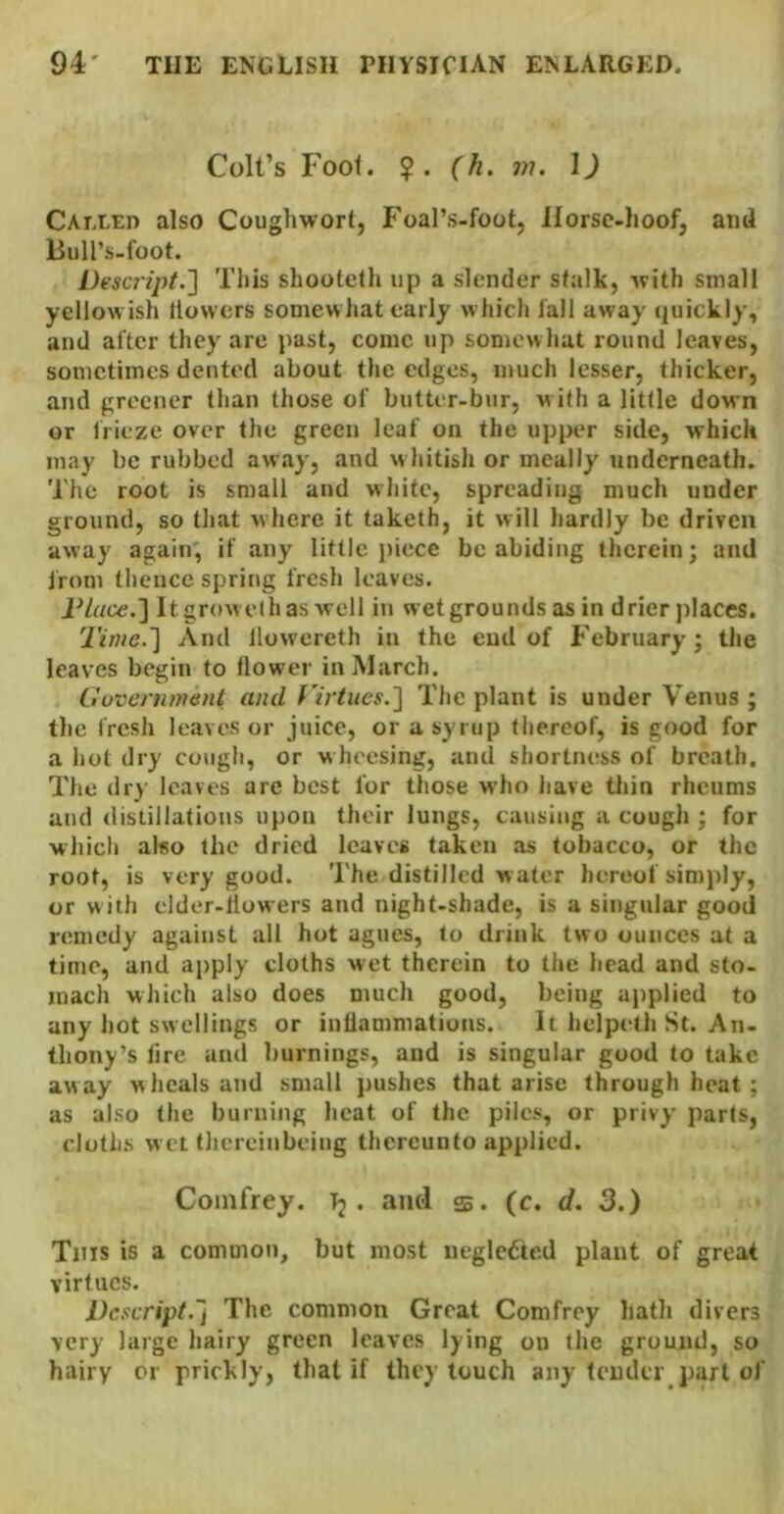Colt’s Foot. ?. (h, m. \) CArXEn also Cougliwort, Foal’s-foot, Horsc-lioofj and Biill’s-foot. I)esc7'ipt.'] Tills shooteth up a slender stalk, ^vith small yellowish llovvers somewhat early which tail away quickly, and after they are past, come up somewhat round leaves, sometimes dented about the edges, much lesser, thicker, and greener than those of butter-bur, with a little down or frieze over the green leaf on the upper side, which may be rubbed away, and whitish or meally underneath. The root is small and white, spreading much under ground, so that where it taketh, it will hardly be driven away again, if any little piece be abiding therein; and from thence spring fresh leaves. IHace.'] Itgrowelhas well in wet grounds as in drier places. Tiruc.'] And llowereth in the end of February; the leaves begin to tlower in March. Ciuveninwnt and yirtues.'] The plant is under Venus; the fresh leaves or juice, or a syrup thereof, is good for a hot dry cough, or wheesing, and shortness of breath. The dry leaves are best for those who have tliin rheums and distillations upon their lungs, causing a cough ; for which also the dried leaves taken as tobacco, or the root, is very good. The distilled w ater hereof simply, or with elder-llowers and night-shade, is a singular good remedy against all hot agues, to drink two ounces at a time, and apply cloths wet therein to the head and sto- mach which also does much good, being applied to any hot swellings or inllammations. It hejpeth St. An- thony’s lire and burnings, and is singular good to take away wheals and small j)ushes that arise through heat; as also the burning heat of the piles, or privy- parts, cloths w et thcreinbeing thereunto applied. Comfrey. T2 • d- 3.) Tins is a common, but most negledte.d plant of great virtues. l)cscript.~j The common Great Comfrey hath divers very large hairy green leaves lying on the ground, so hairy or prickly, that if they touch any tender part of