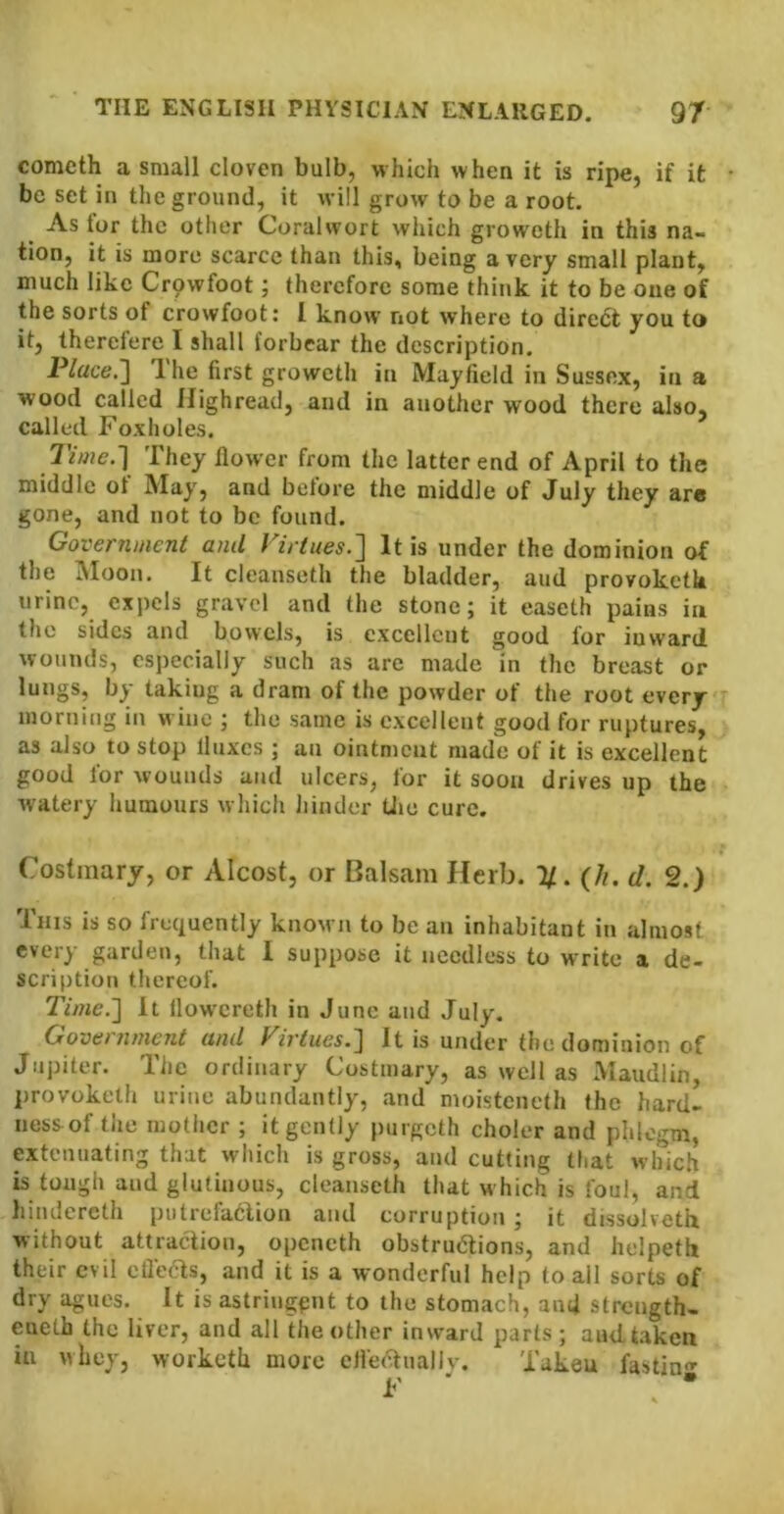 cometh a small cloven bulb, which when it is ripe, if it be set in the ground, it will grow to be a root. As for the other Coralwort which groweth in this na- tion, it is more scarce than this, being a very small plant, much like Crpwfoot; therefore some think it to be one of the sorts of crowfoot: I know not where to diredt you to it, therefere I shall forbear the description. Place.'] Ihe first groweth in Mayfield in Sussex, in a wood called Highread, and in another wood there also, called Foxholes. Time.] They flower from the latter end of April to the middle of May, and before the middle of July they arc gone, and not to be found. Government and Virtues.] It is under the dominion of the Moon. It cleanseth the bladder, and provoketk urine, expels gravel and the stone; it easeth pains iu the sides and bowels, is excellent good for inward wounds, especially such as are made in the breast or lungs, by taking a dram of the powder of the root every morning in wine ; the same is excellent good for ruptures, as also to stop fluxes ; an ointment made of it is excellent good for wounds and ulcers, for it soon drives up the watery humours which hinder U»e cure. Costmary, or Alcost, or Balsam Herb. 1/. (//. d. 2.) This is so frequently known to be an inhabitant in almost every garden, that 1 suppose it needless to write a de- scription thereof. Time.] It llow'ereth in June and July. Government and Virtues.] It is under the dominion of Jupiter. The ordinary Costmary, as well as Maudlin, provoketh urine abundantly, and moisteneth the hard- ness-of the mother ; it gently purgeth choler and phlegm, extenuating that which is gross, and cutting that which is tough and glutinous, cleanseth that which is foul, and hindercth putrefaclion and corruption; it dissolveth without attraction, openeth obstructions, and helpetb their evil efleas, and it is a wonderful help to all sorts of dry agues. It isastriugpnt to the stomach, and strength- eueth the liver, and all the other inward parts; andtaken in whey, worketh more cfleaually. Taken fasting