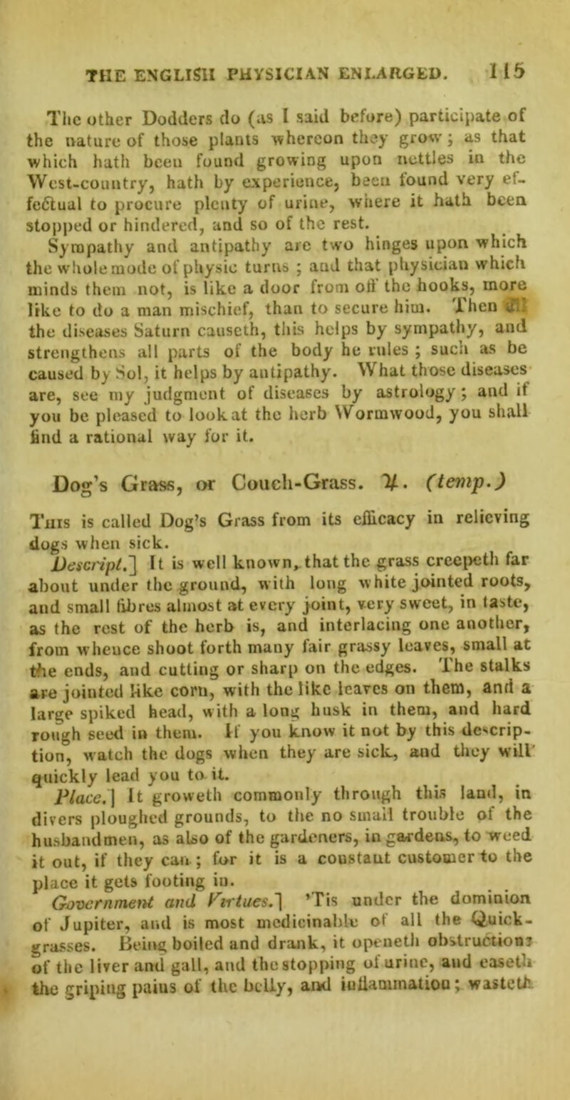 TiiC other Dodders do (us I said before) participate of the ivature of those plants whereon they grow; as that which hath been found growing upon nettles in the Wcst-coimtryj hath by experience} been found very ef- fectual to procure plenty of urine, where it hath been stopped or hindered, and so of the rest. Sympathy and antipathy arc two hinges upon which the whole mode of physio turns ; and that physician which minds them not, is like a door from oft the hooks, more like to do a man mischief, than to secure him. Then a' the diseases Saturn caiiseth, this helps by sympathy, and strengthens all parts of the body he rules ; such as be caused by Sol, it helps by antipathy. What those diseases are, see luy judgment of diseases by astrology; and if you be pleased to lookat the herb NVormwood, you shall find a rational way for it. Dog’s Grass, or Couch-Grass. (temp.) Tins is called Dog’s Grass from its eflicacy in relieving dogs when sick. Desenpt.'] It is well known,, that the grass creei>eth far about under the ground, with long white jointed roots, and small fibres almost at every j'Oint, very sweet, in taste, as the rest of the herb is, and interlacing one another, from wheuce shoot torth many fair grassy leaves, small at the ends, and cutting or sharp on the edges. The stalks are jointed like coni, with the like leaves on them, and a large spiked head, with a long husk in them, and hard rough seed in them. If you know it not by this descrip- tion, watch the dogs when they are sick, and they will' quickly lead you to it. Place.] It groweth commonly through this land, in divers ploughed grounds, to the no small trouble of the husbandmen, as also of the gardeners, in gardens, to weed it out, if they can ; for it is a coustaut customer to the place it gets footing in. Government and Virtues.'] ’Tis under the dominion of Jupiter, and is most mcdicinahle of all the Quick- grasses. Being boiled and drank, it openeth obstruction? of the liver and gall, and the stopping ol urine, and easetli the griping pains of the bcUy, and iulianunatioo; wastetii