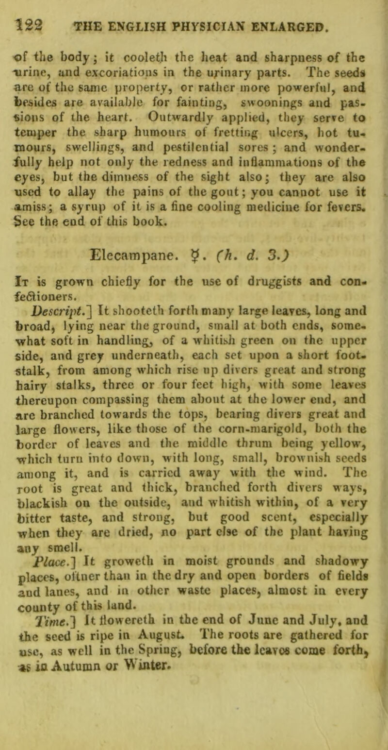 of the body; it coolet.h the heat and sharpness of the ■urine, and excoriations in the urinary parts. The seeds are of the same property, or ratljcr more powerful, and besides are available for fainting, swoonings and pas. «ions of the heart. Outwardly applied, they serve to temper the sharp humours of fretting ulcers, hot tu- mours, swellings, and pestilential sores ; and wonder- fully help not only the redness and inflammations of the eyes, but the dimness of the sight also; they are also used to allay the pains of the gout; you cannot use it amiss; a syrup of it is a fine cooling medicine for fevers. See the end of this book. Elecampane. d. 3.) It is grown chiefly for the use of druggists and con- fedtioners. Descrii>t.~\ It shooteth forth many large leaves, long and broad, lying near the ground, small at both ends, some- what soft in handling, of a whitish green on the upper side, and grey underneath, each set upon a short foot- stalk, from among which rise up divers great and strong hairy stalks, three or four feet high, with some leaves thereupon compassing them about at the lower cud, and arc branched towards the tops, bearing divers great and large flowers, like those of the corn-marigold, both the border of leaves and the middle thrum being yellow, which turn into down, with long, small, brownish seeds among it, and is carried away with the wind. The root is great and thick, branched forth divers ways, blackish on the outside, and whitish within, of a very bitter taste, and strong, but good scent, especially when they are dried, no part else of the plant having any smell. Place.~\ It groweth in moist grounds and shadowy places, oftner than in the dry and open borders of fields and lanes, and in other waste places, almost in every county of this land. Time.'] It flowereth in the end of June and July, and the seed is ripe in August. The roots are gathered for use, as well in the Spring, before the leaves come forth, as la Autumn or W inter*