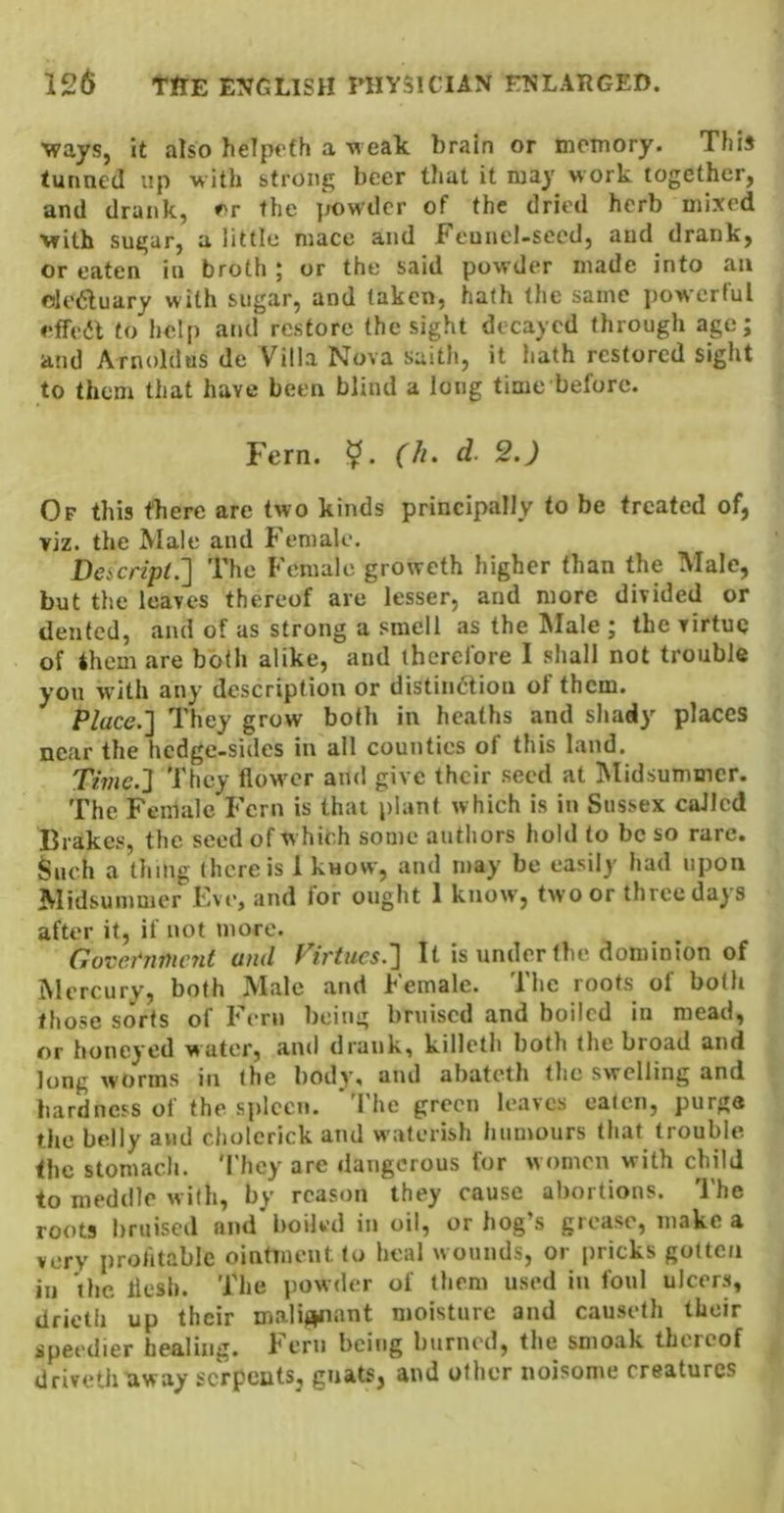 ■ways, it also helpcfh a ■neak brain or memory. This tunned up with strong beer tlmt it may work together, and drank, »>r the ]rt)wdcr of the dried herb mixed with sugar, a little mace and Feunel-secd, and drank, or eaten in broth ; or the said powder made into an oleduary with sugar, and taken, hath the same powerful effea to help and restore the sight decayed through age; and Arnoldas de Villa Nova saith, it hath restored sight to them that have been blind a long time before. Fern. (h. d. 2.) Of this there are two kinds principally to be treated of, viz. the Alale and Female. Desicripl.'] The Female groweth higher than the Male, but the leaves thereof are lesser, and more divided or dented, and of as strong a smell as the Male ; the virtue of them are both alike, and therefore I shall not trouble you with any description or distindlion of them. Place.'] They grow both in heaths and shady places near the hedge-sides in all counties of this land. Time.] They flow^er and give their seed at INIidsummcr. The Female Fern is that plant which is in Sussex called Brakes, the seed of w hich some authors hold to be so rare. Such a thing there is 1 know, and may be easily had upon Midsummer Eve, and for ought 1 know', two or three days after it, if not more. Governnumt and Firtucs.] It is under the dominion of Mercury, both Male and Female. The roots of both those sorts of Fern being bruised and boiled in mead, or honeyed water, and drank, killeth both the broad and long worms in the body, and abateth the swelling and hardness of the spleen. *The green leaves eaten, purge the belly and cholerick and waferish humours that trouble the stomach. 'I’hey are dangerous for w omen with child to meddle with, by reason they cause abortions. The roots bruised and'boiled in oil, or hog’s grease, make a very profitable ointment to heal w ounds, or pricks gotten in the llesh. The powder of them used in foul ulcers, drieth up their malij^ant moisture and causelh their speedier healing. Fern being burned, the smoak thereof drivethaway serpents, gnats, and other noisome creatures