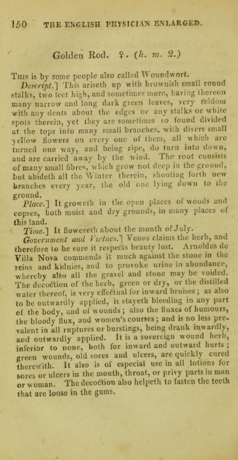 Golden Rotl. ?. (//. m. 2.) This is by some people also called lA oundvvort. Descript.'] This ariseth up with brownish small round stalks, two tect high, and sometimes more, having thereon many narrow and long dark green leaves, very ^Idoin with ally dents about the edges or any stalks or white spots therein, yet they arc sometimes so found divided at the tops into many small branches, with divers small yellow flowers on every one of them, all which arc turned one way, and being ripe, do turn into dovui, and are carried away' by the w ind. I he root consists of many small fibres, w hich grow not deep in thegmiind, but abideth all the Winter therein, shooting fortli new branches every year, tlie old one lying down to the ground. Place.'] It growclh in the open places of woods and copses, both moist and dry grounds, in many places ot this land. Time.] It flowereth about the month of July. Government and I vines.] V enus claims the herb, and therefore to be sure it respe^^s beauty lost. Arnoldus de Villa Nova commends it much against the stone in the TCins and kidnies, and to provoke urine in abundance, whereby also all the gravel and stone may be voided. The dcco<aion of the herb, green or dry, or the distilled water thereof, is very cflcaual for inward bruises ; as also to be outwardly applied, it stayeth bleeding in any part of the body, and of wounds; also the lluxci of humours, the bloody Ilux, and women’s courses; and is no less pre- valent in all ruptures or burstings, being drank inw ardly, and outwardly applied. It is a sovereign wound herb, inferior to none, both for inward and outward hurts ; green wounds, old sores and ulcers, are quickly cured therewith. It also is of especial use in all lotions for sores or ulcers in the mouth, throat, or privy parts in man or w Oman. The decofction also helpeth to fasten the teeth that are loose in the gums.