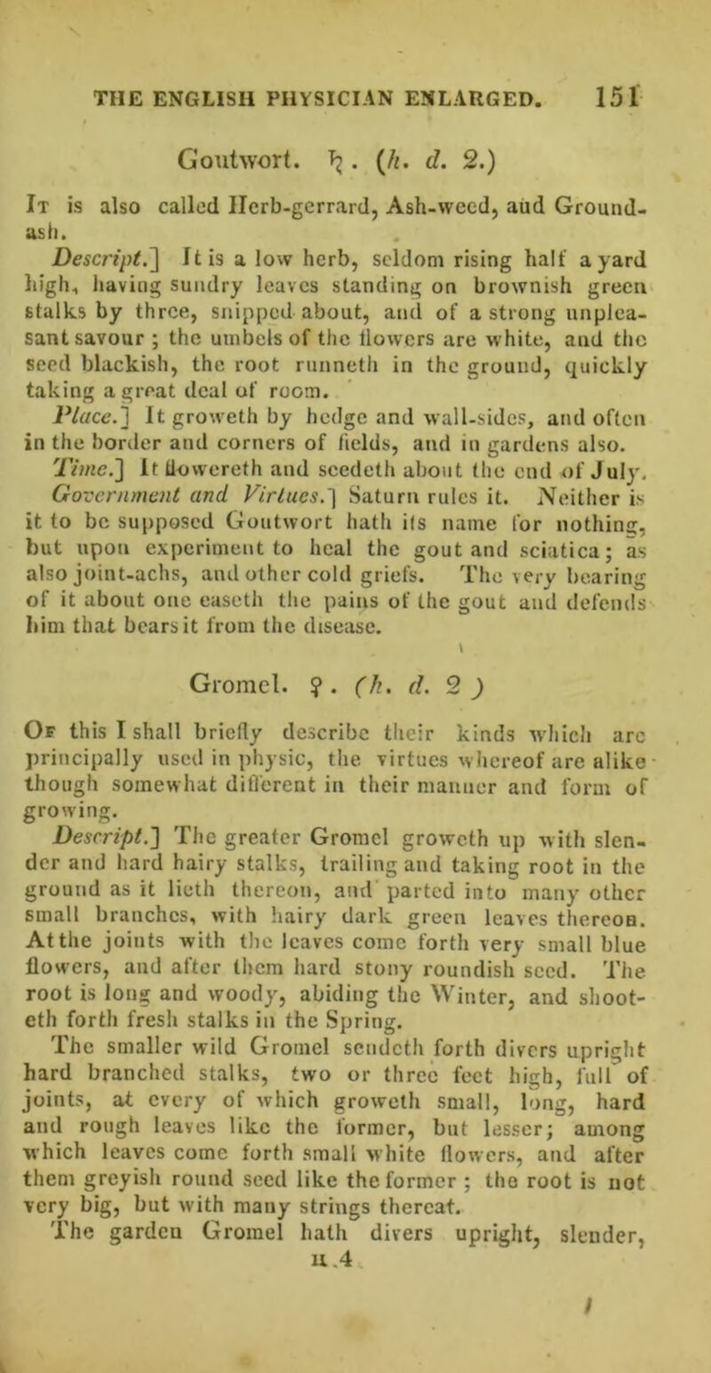 Goutwort. . {h. d. 2.) It is also called llcrb-gerrard, Ash-wecd, aiid Ground- asli. Descript.^ It is a low herb, seldom rising halt' a yard liigh, having sundry leaves standing on brownish green stalks by three, snipped about, and of a strong unplea- sant savour ; the umbers of the llowers are white, and the seed blackish, the root runneth in the ground, quickly taking a great deal of room. Place.} It groweth by hedge and wall-sides, and often in the border and corners of fields, and in gardens also. Time.} It liowereth and seedeth about the end of July. Government and Virtues.} Saturn rules it. Neither is it to be supposed Goutwort hath i(s name for nothing, but upon experiment to heal the gout and sciatica; as also joint-achs, and other cold griefs. The very bearing of it about one easeth the pains of the gout and defends- Iiim that bears it from the disease. I Gromcl. ?. (h. d. 2) Of this I shall briefly describe tlieir kinds wdiich arc principally used in physic, the virtues whereof arc alike • though somewhat difl'erent in their manner and form of growing. Desrript.} The greater Gromel groweth up with slen- der and hard hairy stalks, trailing and taking root in the ground as it lieth thereon, and parted into many other small branches, with hairy dark green leaves thercoa. At the joints with the leaves come forth very small blue flowers, and after them hard stony roundish seed. The root is long and woody, abiding the Winter, and shoot- eth forth fresh stalks in the Spring. The smaller wild Gromcl sendeth forth divers upright hard branched stalks, two or three feet high, full of joints, at every of which groweth small, long, hard and rough leaves like the former, but lesser; among which leaves come forth small white llowers, and after them greyish round seed like the former ; the root is not very big, but with many strings thereat. The garden Gromel hath divers upright, slender, / L