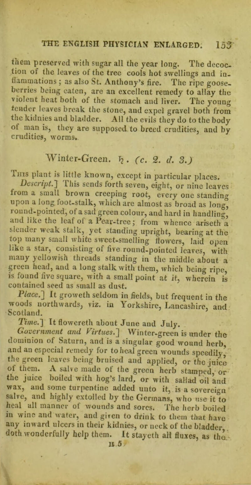 them preserved with sugar all the year long. The decoc- tion of the leaves of the tree cools hot swellings and in- llammations ; as also St. Anthony’s fire. The ripe goose- berries being eaten, are an excellent remedy to allay the violent heat both of the stomach and liver. The young tender leaves bre.ak the stone, and expel gravel both from the kidnies and bladder. All the evils they do to the body of man is, they are supposed to breed crudities, and by crudities, worms. Winter-Green. l2. (c. 2. d. 3.J Tms plant is little known, except in particular places. Dcscnj)i.] 'riiis sends forth seven, eight, or nine leaves from a small brown creeping root, every one standing upon a longfoot-stalk, which arc almost as broad as long° round-pointed, of a sad green colour, and hard in handling, and like the leaf of a Pear-tree; from whence ariseth a slender weak stalk, yet standing upright, bearing at the top many small white sweet-smelling llowers, laid open like a star, consisting of five round-pointed leaves, with many yellowish threads standing in the middle about a green head, and a long stalk with them, which being ripe, is found five square, with a small point at it, wherein is contained seed as small as dust. P/fifce.] It groweth seldom in fields, but frequent in the woods northwards, viz. in Yorkshire, Lancashire, and Scotland. ’ Tune.] It flowcreth about June and July. Government and Firtues.'\ Winter-green is under the dominion of Saturn, and is a singular good wound herb, and an especial remedy for to heal green wounds speedily- the green leaves being bruised and applied, or the juice of them. A salve made of the green herb stamped,* or the juice boiled with hog’s lard, or with sallad oil and wax, and some turpentine added unto it, is a sovereign salve, and highly extolled by the Germans, who use it to heal all manner of wounds and sores. The herb boiled in wine and water, and given to drink to them that have any inward ulcers in their kidnies, or neck of the bladder doth wonderfully help them. It stayeth all fluxes, as tho.^ li 5r V