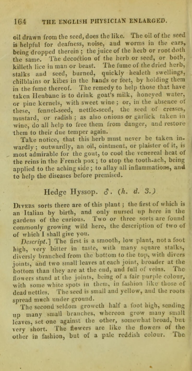 oil drawn from the seed, does the like. Ilie oil of the seed is helpful for deafness, noise, and worms in the ears, being dropped therein ; the juice of the herb or root doth the same. The decoelion of the herb or seed, or both, killeth lice in man or beast. The fume of (he dried herb, stalks and seed, burned, quickly healeth sw'cllings, chilblains or kibes in the hands or feet, by holding them in the fume thereof. The remedy to help those that have taken Henbane is to drink goat’s milk, honeyed water, or pine kernels, w ith sweet wine ; or, in the absence of these, fennel-seed, nettle-seed, the seed of cresses, mustard, or radish ; as also onions or garlick taken in wine, do all help to free them from danger, and restore them to their due temper again. Take notice, that this herb must never be taken in- wardly ; outwardly, an oil, ointment, or plaister of it, is most admirable for the gout, to cool the venereal heat of the reins in the French pox; to stop the tooth-ach, being applied to the aching side; to allay all inflammations, and to help the diseases before premised- Hedge Hyssop. <?. (/t. d. 3.J DivEiis sorts there arc of this plant; the first of which is an Italian by birth, and only nursed up here in the gardens of the curious. Two or three sorts are found commonly growing wild here, the description of two of of which I shall give you. Descript.'\ The first is a smooth, low plant, not a foot high, very bitter in taste, with many square stalks, divcrsly branched from the bottom to the top, with divers joints, and two small leaves at each joint, broader at the bottom than they are at the end, and full of veins. The flowers stand at the joints, being of a fair purple colour, with some white spots in them, in fashion like those of dead nettles. The seed is small and yellow', and the roots spread much under ground. The second seldom groweth half a foot high, sending up many small branches, whereon grow many small leaves, set one against the other, somewhat broad, but very short. The flowers are like the flowers of the other in fashion, but of a pale reddish colour. The