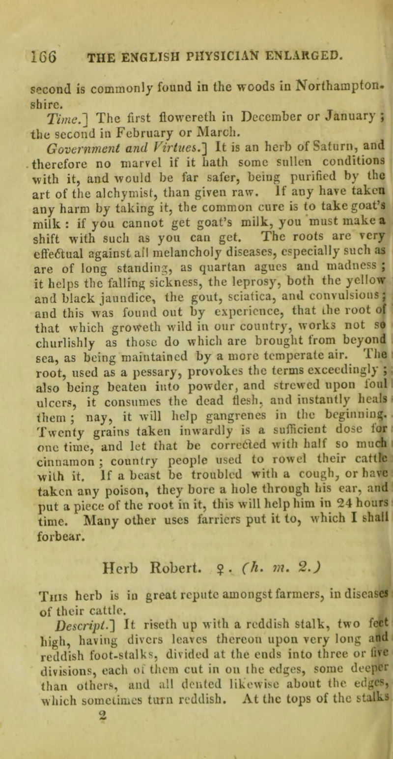 second is commonly found in the woods in Northampton- shire. Time.'] The first flowereth in December or January ; the second in February or March. Government and Virtues.] It is an herb of Saturn, and therefore no marvel if it hath some sullen conditions with it, and would be far safer, being purified by the art of the alchymist, than given raw. If any have taken any harm by taking it, the common cure is to take goat’s milk : if you cannot get goat’s milk, you ‘must make a shift with such as you can get. The roots are very effeaual against all melancholy diseases, especially such as are of long standing, as quartan agues and madness ; it helps the falling sickness, the leprosy, both the yellow and black jaundice, the gout, sciatica, and convulsions; and this was found out by experience, that ihe root of that which groweth w’ild in our country, works not so churlishly as those do which are brought from beyond sea, as being maintained by a more temperate air. The i root, used as a pessary, provokes the terms exceedingly ; also being beaten into powder, and strewed upon toul ulcers, it consumes the dead flesh, and instantly heals i them; nay, it will help gangrenes in the begiuniug.. Twenty grains taken inwardly is a sufficient dose lor i one time, and let that be corrceled with half so much I cinnamon ; country people used to rowel their cattle with it. If a beast be troubled with a cough, or have taken any poison, they bore a hole through his ear, and put a piece of the root in it, this will help him in 24 hours time. Many other uses farriers put it to, which I shall forbear. Herb Robert. $. (h. m. 2.) This herb is in great repute amongst farmers, in diseases of their cattle. Descript.] It riseth up with a reddish stalk, two feet high, having divers leaves thereon upon very long and reddish foot-stalks, divided at the ends into three or five divisions, each of tliem cut in on the edges, some deeper than others, and all dented likewise about the edges, which sometimes turn reddish. At the tops of the stalks