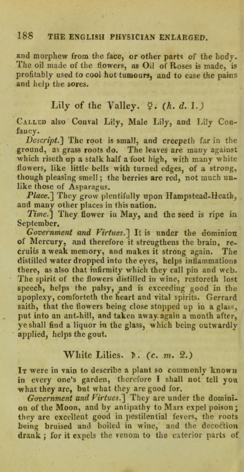 and morphew from the face, or other parts of the Lody» The oil made of the flowers, as Oil of Roses is made, is profitably used to cool hot tumours, and to case the pains and help the sores. Lily of the Valley. $. {h. d. Called also Conval Lily, Male Lily, and Lily Con- fancy. Descript.] The root is small, and creepeth far in the ground, as grass roots do. The leaves are many against w hich riseth up a stalk half a foot high, with many white flowers, like little bells with turned edges, of a strong, though pleasing smell; the berries arc red, not much un- like those of Asparagus. PlaceJ] They grow plentifully upon Ilampstead-Heath, and many other places in this nation. They flower in May, and the seed is ripe in September. Government and Virtues.'] It is under the dominion of Mercury, .and therefore it strengthens the brain, re- cruits a weak memory, and makes it strong again. The distilled water dropped into the eyes, helps inflammations there, as also that infirmity which they call pin and web. ' The spirit of the flowers distilled in wine, rcstoreth lost speech, helps the palsy, and is exceeding good in the apoplexy, comforteth the heart and vital spirits. Gerrard saith, that the flowers being close stopped up in a glass, put into an ant-hill, and taken away again a month after, ye shall find a liquor in the glass, which being outwardly applied, helps the gout. White Lilies. D. fc. m, 2.) It were in vain to describe a plant so commonly known in every one’s garden, therefore I shall not tell yon ■what they arc, but what they arc good for. Government and Virtues.] They are under the domini. on of the Moon, and by antipathy to Mars expel poison; they are excellent good in pestilential fevers, the roots being bruised and boiled in wine, and the dcco6t.ion drank; for it expels the venom to the exterior parts of