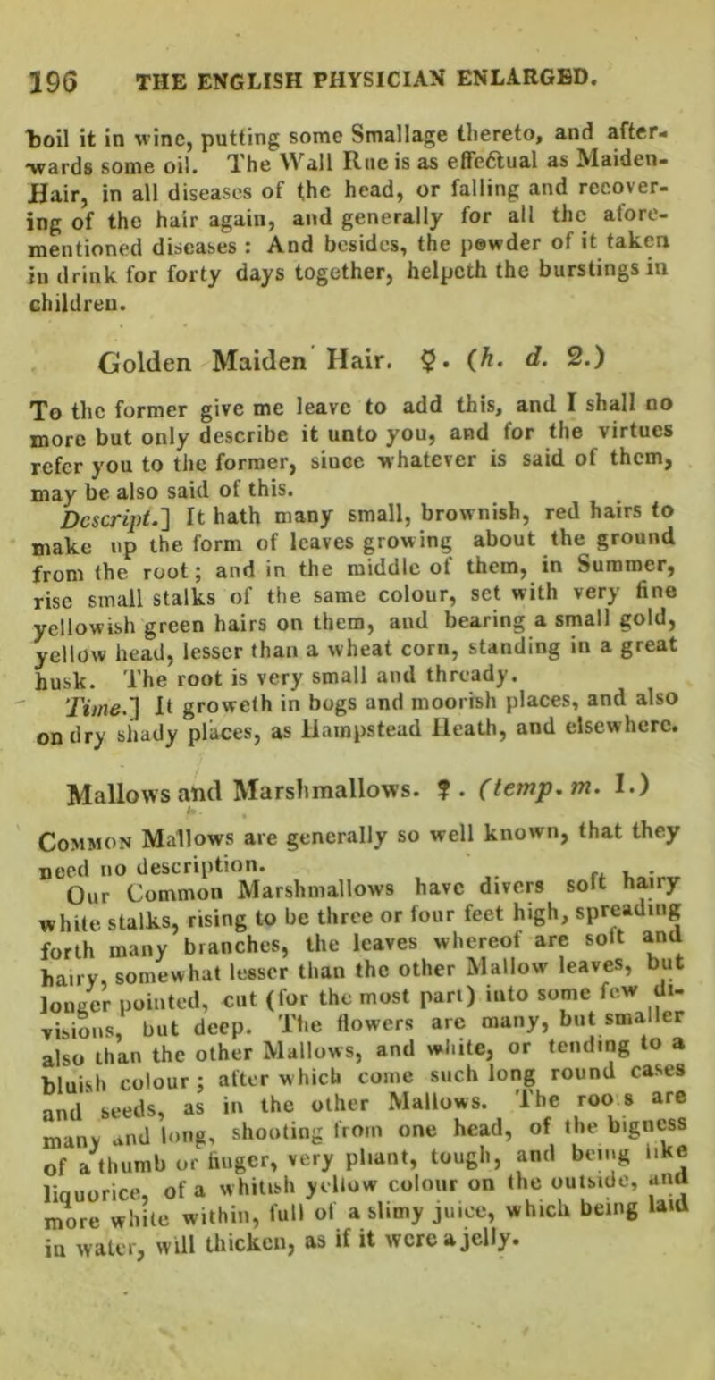 toil it in wine, putting some Smallage thereto, and after- •wards some oil. The Wall Rue is as elfedtual as Maiden- Hair, in all diseases of the head, or falling and recover- ing of the hair again, and generally for all the afore- mentioned diseases : And besides, the powder of it taken in drink for forty days together, helpeth the burstings in children. Golden Maiden Hair. {h. d. 2.) To the former give me leave to add this, and I shall no more but only describe it unto you, and for the virtues refer you to the former, since whatever is said of them, may be also said of this. Dcscript.'] It hath many small, brownish, red hairs to make up the form of leaves growing about the ground from the root; and in the middle of them, in Summer, rise small stalks of the same colour, set with very fine yellowish green hairs on them, and bearing a srnall gold, yellow head, lesser than a wheat corn, standing in a great hnsk. The root is very small and thready. Time.'] It groweth in bogs and moorish places, and also on dry shady places, as Hampstead Heath, and elsewhere. Mallows and Marshmallows. ?. (temp.m. I.) i Common Mallows are generally so well known, that they need no description. r* • Our Common Marshmallows have divers soit hairy white stalks, rising to be three or four feet high, spreading forth many branches, the leaves whereof are solt ana hairy, somewhat lesser than the other Mallow leaves, but lou/er pointed, cut (for the most part) into some few dt- vibioiis, but deep. The flowers are many, but smaller also than the other Mallows, and white, or tending to a bluish colour : after which come such long round cases and seeds, as in the other Mallows. The roo s are many and long, shooting from one head, of the bigness of a thumb or huger, very pliant, tough, and being like linuorice, of a whitish yellow colour on the outside, anti more white within, full of a slimy juice, which being laid in water, will thicken, as if it were a jelly.