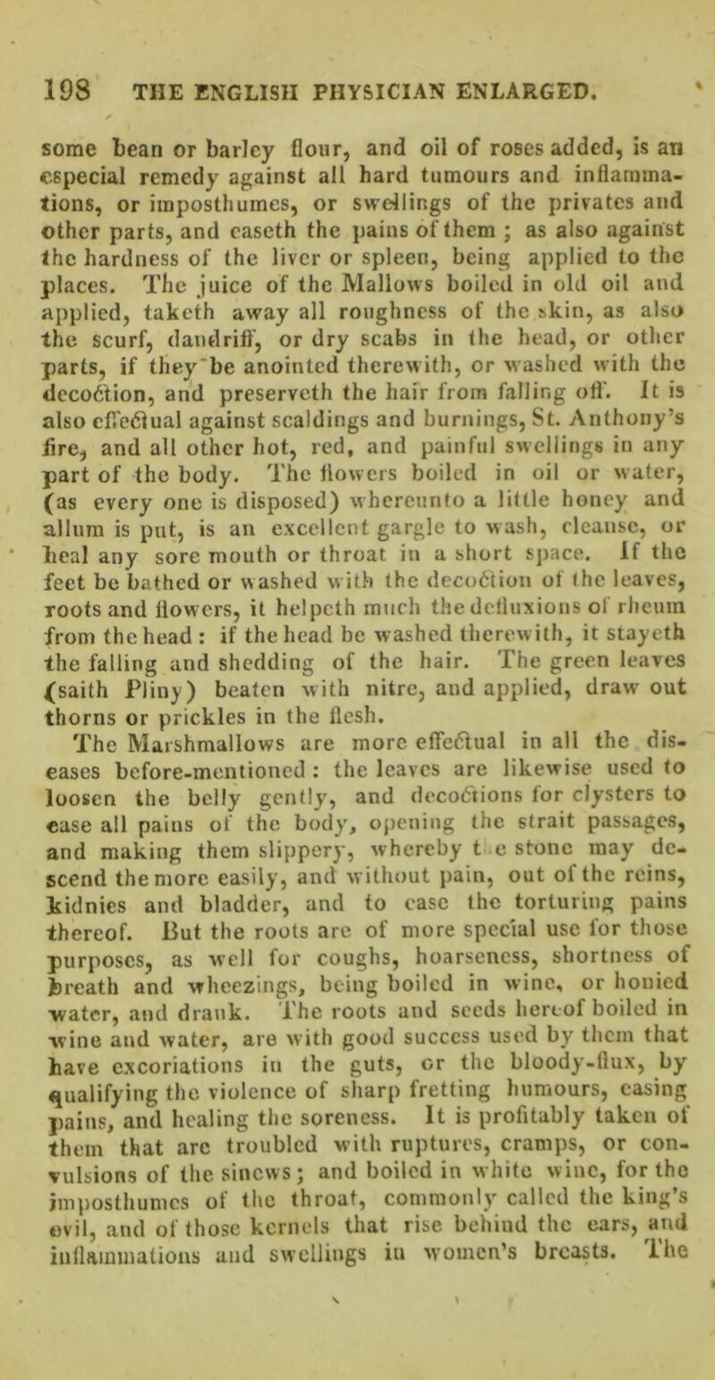 some bean or barley flour, and oil of roses added, is an especial remedy against all hard tumours and inflamma- tions, or impostliumes, or swellings of the privates and other parts, and caseth the pains of them ; as also against the hardness of the liver or spleen, being applied to the places. The juice of the Mallows boiled in old oil and applied, taketh away all roughness of the skin, as also the scurf, dandrift, or dry scabs in the head, or other parts, if they'be anointed therewith, or washed with the dcco6tion, and preserveth the hair from falling oil'. It is also clTedlual against scaldings and burnings, St. v\nthony’s lire, and all other hot, red, and painful swellings in any part of the body. The ilowers boiled in oil or water, (as every one is disposed) whercunto a little honey and allura is put, is an excellent gargle to wash, cleanse, or heal any sore mouth or throat in a short sj>ace. If the feet be bathed or washed with the deco6tion of the leaves, roots and flowers, it helpcth much the detluxions of rheum from the head : if the head be washed therewith, it stayeth the falling and shedding of the hair. The green leaves (saith Pliny) beaten with nitre, and applied, draw out thorns or prickles in the flesh. The Marshmallows are more efledlual in all the dis- eases before-mentioned : the leaves are likewise used to loosen the belly gently, and doco6'tions for clysters to case all pains of the body', opening tiie strait passages, and making them slippery, whereby t e stone may de- scend the more easily, and without pain, out of the reins, kidnies and bladder, and to ease the torturing pains thereof. But the roots are of more special use for those purposes, as well for coughs, hoarseness, shortness of breath and wheezings, being boiled in wine, or honied water, and dra\ik. The roots and seeds hereof boiled in wine and water, are with good success used by them that have excoriations in the guts, or the bloody-flux, by tpialifying the violence of sharp fretting humours, casing pains, and healing the soreness. It is profitably taken of them that arc troubled with ruptures, cramps, or con- vulsions of the sinews; and boiled in white wine, for the impostliumes of the throat, commonly called the king’s evil, and of those kernels that rise behind the cars, and inllaiuuiations and swellings iu women’s breasts, ihe