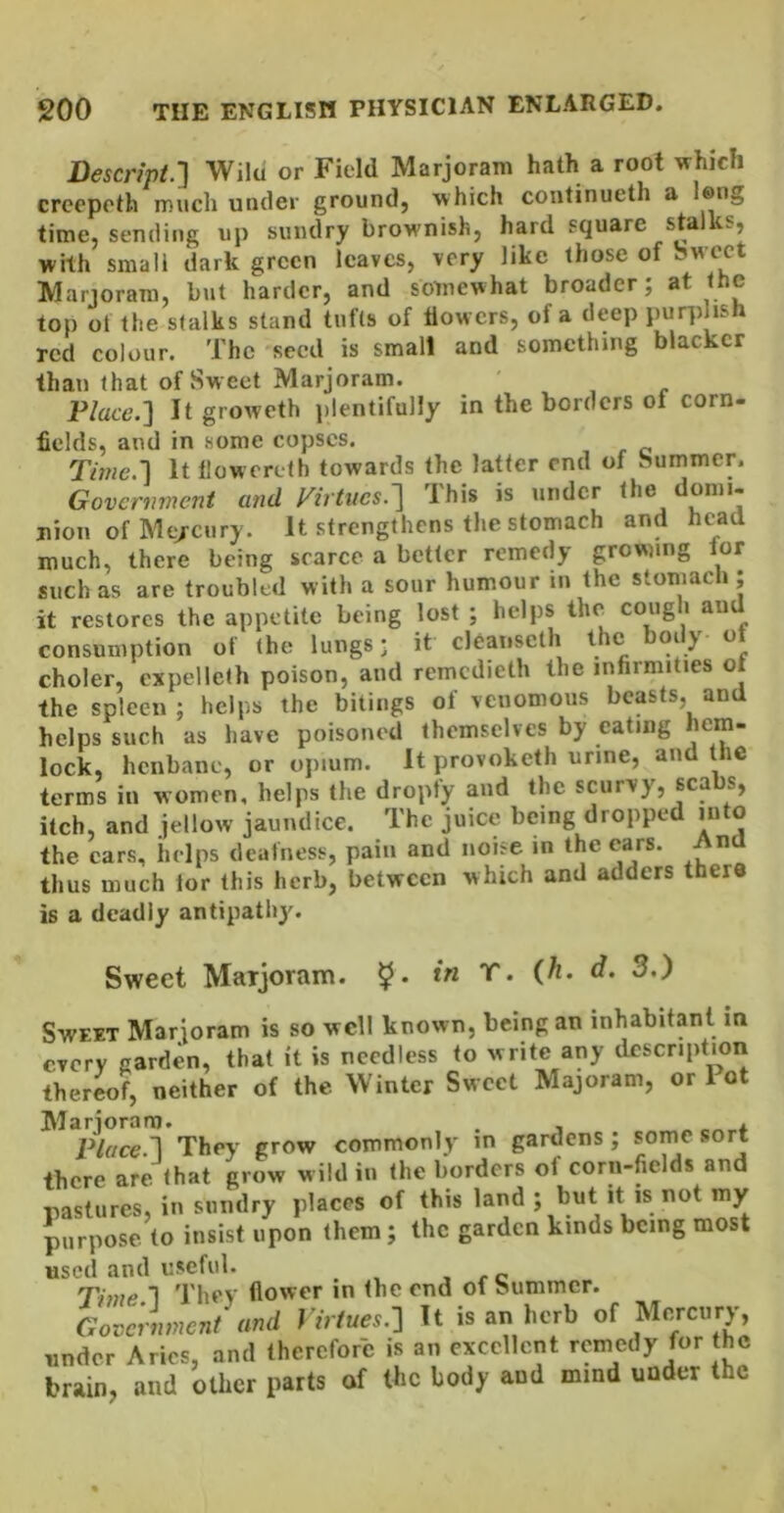 Descnpt.'] Wilu or Field Marjoram hath a root which creepeth much under ground, which continueth a long time, sending up sundry brownish, hard square stalks, whh small dark green leaves, very like those of Sweet Marjoram, but harder, and somewhat broader; at the top of the slalks stand tufts of dowers, of a deep purplish red colour. The seed is small and something blacker than that of Sweet Marjoram. P/ac6’.] It groweth plentifully in the borders of corn- fields, and in some copses. Tme.'] It llowereth towards the latter end of Summer. Government and Virtues.'] This is under the domi- nion of Mt/cury. It strengthens the stomach and head much, there being scarce a better remedy grownng lor such as are troubled with a sour humour in the stomach ; it restores the appetite being lost ; helps the cough an consumption of the lungs* it cl6anscth the body ot choler, cxpelleth poison, and remcdieth the infirmities of the spleen; helps the bitiugs of venomous beasts, and helps such as have poisoned themselves by eating hem- lock, henbane, or opium. It provoketh urine, and the terms in women, helps the dropfy and the scurvy, scabs, itch, and iellow jaundice. The juice being dropped into the cars, helps deafness, pain and noise m the ears. And thus much for this herb, between which and adders there is a deadly antipathy. Sweet Marjoram. 5* ‘ Sweet Marjoram is so well known, being an inhabitant in every garden, that it is needless to write any description thereof, neither of the Winter Sweet Majoram, or 1 ot They grow commonly in gardens; some sort there are <hat grow wild in the borders of corn-fields and pastures, in sundry places of this land ; but it is not my purpose to insist upon (hem; the garden kinds being most used and useful. , r c Th)ie 1 They flower in (he end of Summer. Government and Virtues.-] It is an herb of Mercury, under Aries, and therefore is an excellent remedy for the brain, and other parts of tke body and mind under the