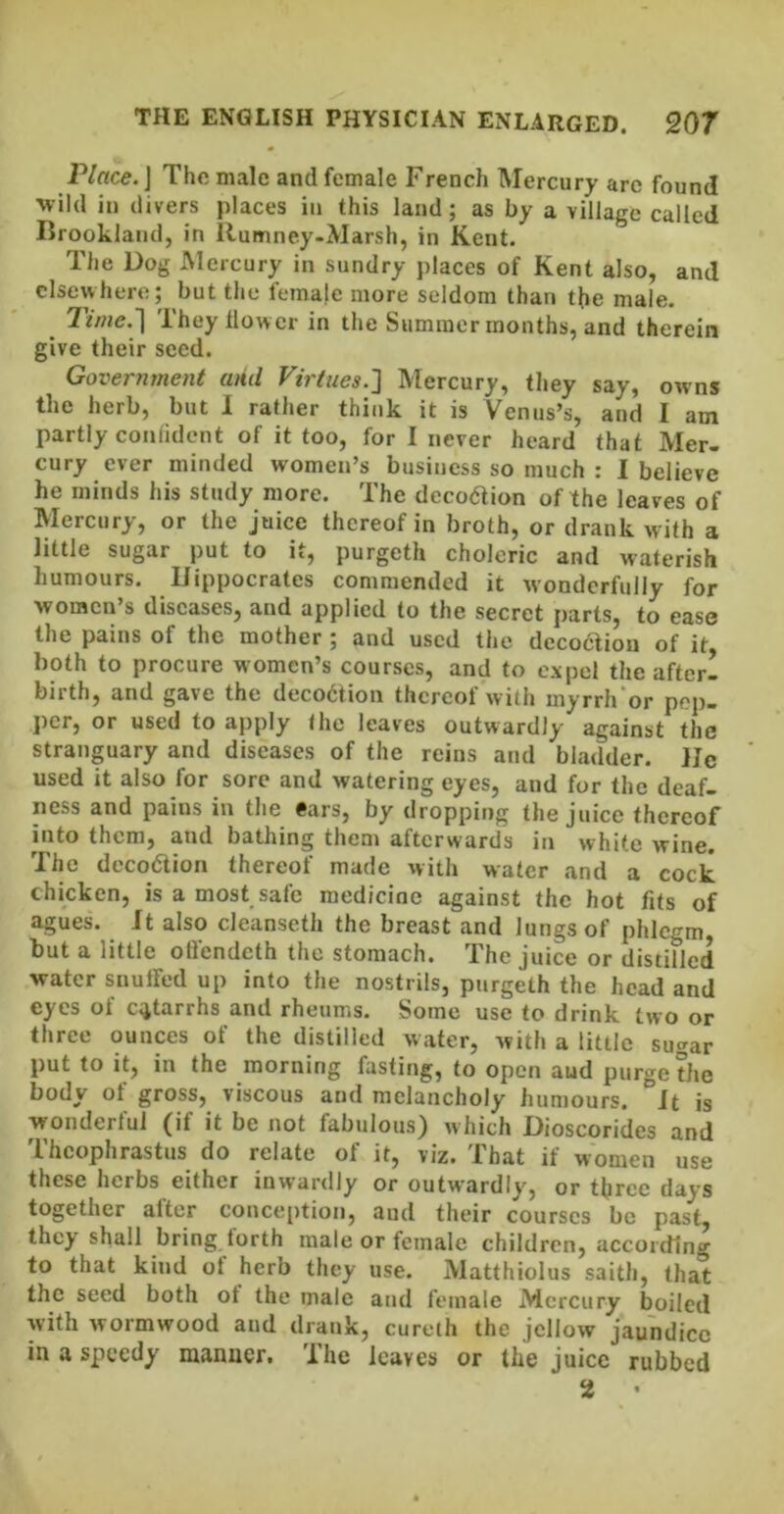 Place.] The male and female French Mercury arc found ■wild in divers places in this land; as by a village called Brooklaiid, in Ilumney-Marsh, in Kent. The Dog Mercury in sundry places of Kent also, and elsewhere; but the female more seldom than the male. Time.'\ They llow er in the Summer months, and therein give their seed. Government and Virtues.'] Mercury, they say, owns the herb, but I rather think it is Venus’s, and I am partly conlidcnt of it too, for I never heard that Mer- cury ever minded women’s business so much : 1 believe he minds his study more. The decoaion of the leaves of Mercury, or the juice thereof in broth, or drank with a little sugar put to it, purgeth choleric and waterish humours. Hippocrates commended it wonderfully for women’s diseases, and applied to the secret parts, to ease the pains of the mother; and used the decoction of it, both to procure women’s courses, and to expel the after- birth, and gave the deco6tion thereof with myrrh'or pop- per, or used to apply the leaves outwardly against the stranguary and diseases of the reins and bladder. He used it also for sore and watering eyes, and for the deaf- ness and pains in the ears, by dropping the juice thereof into them, and bathing them afterwards in white wine. The decodlion thereof made with water and a cock chicken, is a most safe medicine against the hot fits of agues. Jt also cleanseth the breast and lungs of phlegm but a little ofl'endeth the stomach. The juice or distilled water snuffed up into the nostrils, purgeth the head and eyes of c;jtarrhs and rheums. Some use to drink two or three ounces of the distilled water, with a little sugar put to it, in the morning fasting, to open aud purge the body of gross, viscous and melancholy humours, it is wondertul (if it be not fabulous} which Dioscorides and Theophrastus do relate of it, viz. That if women use these herbs either inwardly or outwardly, or three days together alter conce[)tion, aud their courses be past, they shall bring lorth male or female children, according to that kind ot herb they use. Matthiolus saith, that the seed both of the male and female Mercury boiled with wormwood aud drank, cureih the jellow jaundice in a speedy manner. The leaves or the juice rubbed 2 •