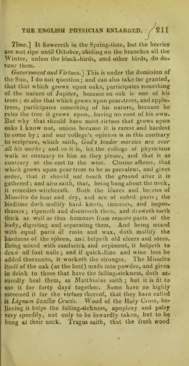Time.'\ It flowereth in the Spring-time, but the berries are not ripe until October, abiding on the branches all the Winter, unless the black-birds, amd other birds, do de- vour them. Government and Virtues.^ This is under the dominion of the Sun, I do not question; and can also take for granted, that that which grows upon oaks, participates something of the nature of Jupiter, because an oak is one of his trees ; as also that which grows upon pear-trees, and apple- trees, participates something of his nature, because he rules the tree it grows upon, having no root of his own. But why that should have most virtues that grows upon oaks 1 know not, unless because it is rarest and hardest to come by ; and our college’s ojiinion is in this contrary to scripture, which saith, God's tender mercies are over all his works • and so it is, let the college of physicians walk as contrary to him as they plc;ise, and that is as contrary as the east to the west. Clnsius afl'irms, that which grows upon pear trees to be as prevalent, and gives order, that it should not touch the ground alter it is gathered; and also saith, that, being hung about the neck, it remedies witchcraft. Both the leaves and beiriesof Misselto do heat and dry, and are of subtil parts; the birdlime doth mollify hard knots, tumours, and impos- thumes ; ripeneth and discusseth them, and tiraweth lorth thick as well as thin humours from remote parts of the body, digesting and separating them. And being mixed with equal parts of rosin and wax, doth mollify the hardness of the spleen, and helpcth old ulcers and s6rcs. Being mixed with sandarick and orpiment, it helpeth to draw olffoul nails; and if quick-lime and wine lees be added thereunto, it worketh the stronger. The Misselto itself of the oak (as the best) made into powder, and given in drink to those that have tiic falling-sickness, doth as- suredly heal them, as Matthiolus saith ; but it is fit to use it for forty days together. Some have so highly esteemed it for the virtues thereof, that they have called it Lignum Sanclce Crucis. W'ood of the Holy Cross, be- lieving it helps the falling-sickness, apoplexy and palsy very sjicedily, not only to be inwardly taken, but to be hung at their ucck. Tragus saith, that the fresh wood 9
