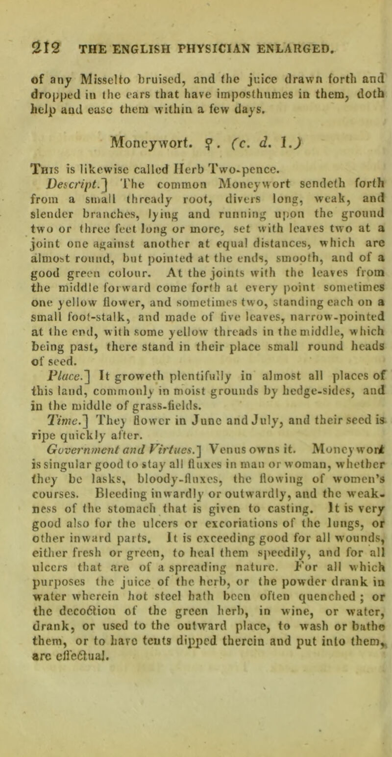 of any Misselto bruised, and (he juice drawn forth and dropped in (he ears that have imposthnmes in them, doth help and ease them within a few days. Moneywort. fc. d. l.J Tins is likewise called Herb Two^pencc. DefC/ipt.^ I'he common Moneywort sendeth forth from a small thready root, divers long, weak, and slender branches, lying and running upon the ground two or three feet long or more, set with leaves two at a joint one against another at equal distances, which are almost round, but pointed at the ends, smooth, and of a good green colour. At the joints with the leaves from the middle forward come forth at every point sometimes one yellow flower, and sometimes (wo, standing each on a small foot-stalk, and made of five leaves, narrow-pointed at the end, with some yellow threads in the middle, which being past, there stand in their place small round heads of seed. P/r/ce.] It groweth plentifully in almost all places of this land, commonly in moist grounds by hedge-sides, and in the middle of grass-fields. They flower in June and July, and their seed is. ripe quickly after. Government and Virtues.'] Venus owns it. Moneywort is singular good to stay all fluxes in man or woman, whether (hey be lasks, bloody-flnxes, the flowing of women’s courses. Bleeding inwardly or outwardly, and the weak- ness of the stomach that is given to casting. It is very good also for the ulcers or excoriations of the lungs, or other inward parts. It is exceeding good for all wounds, either fresh or green, to heal them speedily, and for all ulcers that are of a spreading nature. For all which purposes the juice of the herb, or the powder drank in water wherein hot steel hath been often quenched ; or the deco6liou of the green herb, in wine, or water, drank, or used to the outward place, to wash or bathe them, or to have tents dipped therein and put into them,^ arc eli’e<5lual.