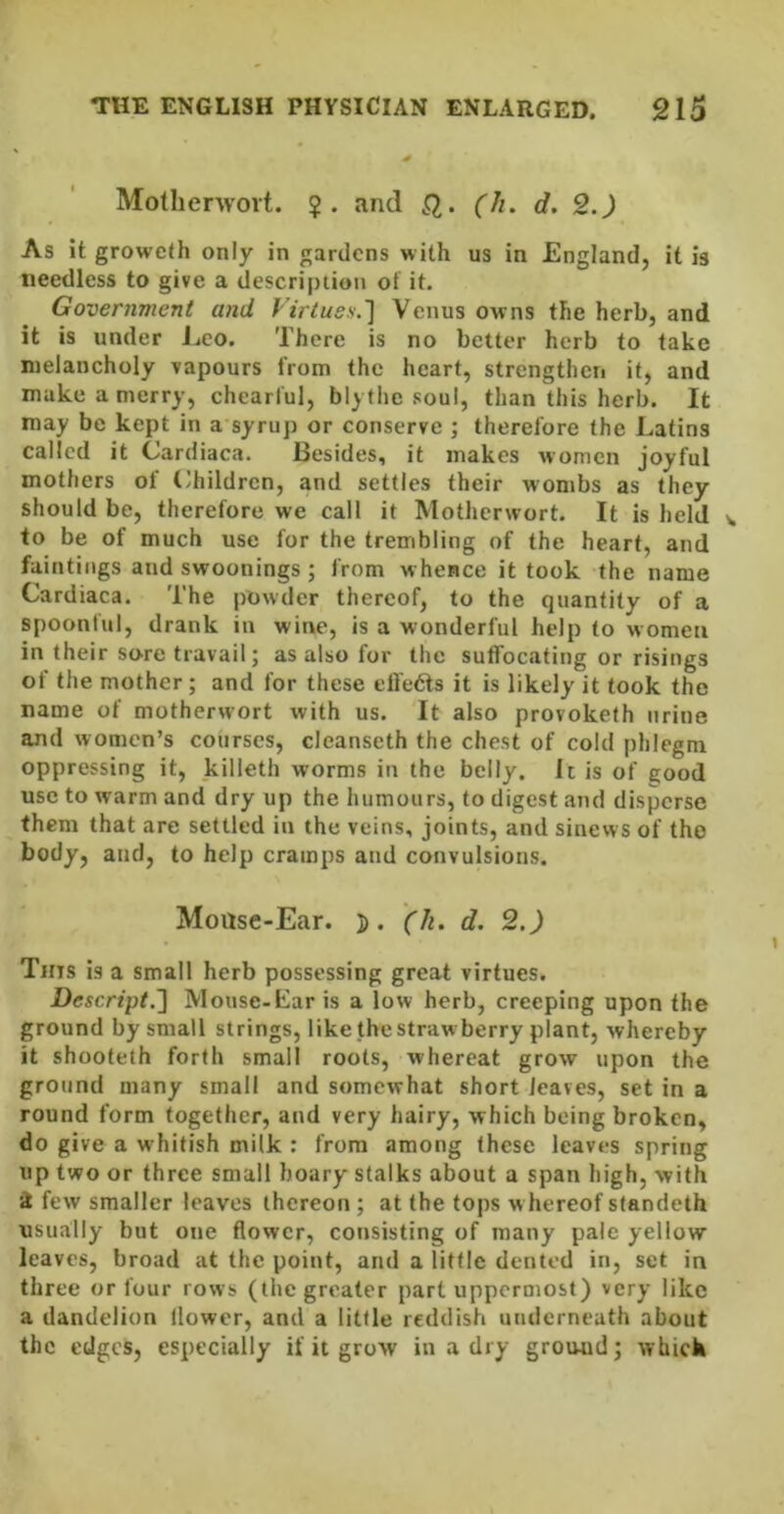 Mothenvoit. ?. and Q,. (h. d. 2.) As it groweth only in prdens with us in England, it is needless to give a description of it. Govertimenl and Firtuss.'] Venus owns the herb, and it is under Leo. There is no better herb to take melancholy vapours from the heart, strengthen it, and make a merry, chearful, blytlie soul, than this herb. It may be kept in a syrup or conserve ; therefore the Latins called it Cardiaca. Besides, it makes women joyful mothers of (children, and settles their wombs as they should be, therefore we call it Motherwort. It is held v. to be of much use for the trembling of the heart, and faintings and swoonings ; from w hence it took the name Cardiaca. The powder thereof, to the quantity of a spoonful, drank in wine, is a wonderful help to women in their so're travail; as also for the suffocating or risings of the mother; and for these effedls it is likely it took the name of motherwort with us. It also provoketh urine and women’s courses, cleanseth the chest of cold phlegm oppressing it, killeth worms in the belly. It is of good use to warm and dry up the humours, to digest and disperse them that are settled in the veins, joints, and sinews of the body, and, to help cramps and convulsions. Mouse-Ear. 5. (k. d. 2.) Tins is a small herb possessing great virtues. Descript.'] Mouse-Ear is a low herb, creeping upon the ground by small strings, like the strawberry plant, whereby it shooteth forth small roots, whereat grow upon the ground many small and somewhat short leaves, set in a round form together, and very hairy, which being broken, do give a whitish milk : from among these leaves spring up two or three small hoary stalks about a span high, with 4 few smaller leaves thereon ; at the tops w hereof standeth usually but one flower, consisting of many pale yellow leaves, broad at the point, and a little dented in, set in three or four rows (the greater part uppermost) very like a dandelion flower, and a little reddish underneath about the edges, especially if it grow in a dry ground j which