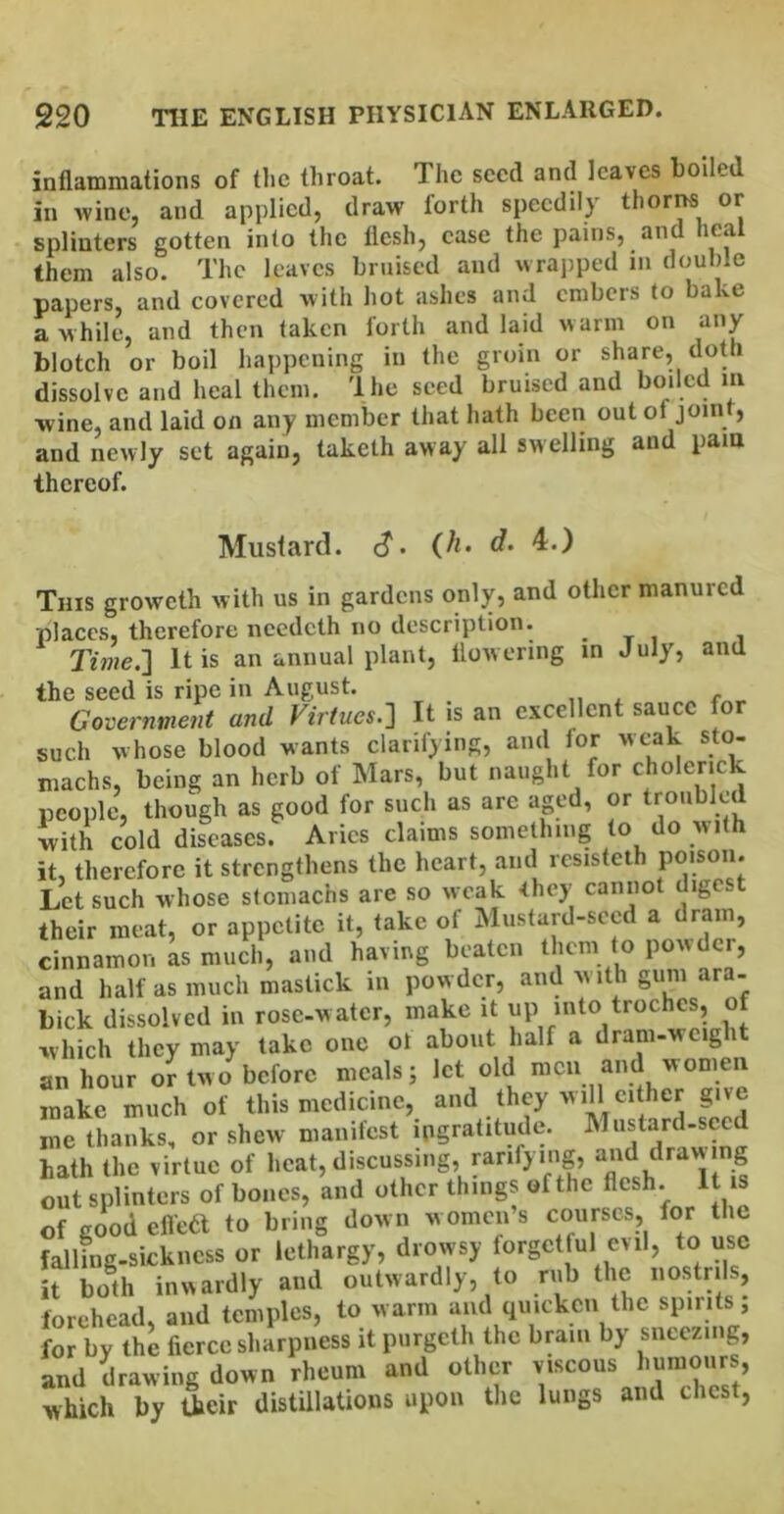 inflammations of the throat. The seed and leaves boiled in Avine, and applied, draw forth speedily thor^ or splinters gotten into the flesh, case the pains, an lea them also. The leaves bruised and wrai)ped in double papers, and covered with hot ashes and embers to bake a while, and then taken forth and laid warm on any blotch or boil happening in the groin or share, doth dissolve and heal them. Ihe seed bruised and wine, and laid on any member that hath been out of joint, and newly set again, takelh away all swelling and pam thereof. Mustard, c?. (h. d. 4.) This groweth with us in gardens only, and other manured places, therefore needeth no description. . t , , Tme.] It is an annual plant, flowering in July, and the seed is ripe in August. ,i Government and Virtues.:^ It is an excellent sauce for such whose blood wants clarifying, and for wt-ak sto- machs, being an herb of Mars, but naught for cholerick people, though as good for such as are aged, or troubled with cold diseases. Aries claims something to do with it, therefore it strengthens the heart, and resisteth PO'so“* Let such whose stomachs are so weak -they cannot digc.t their meat, or appetite it, take of Mustard-seed a dram, cinnamon L much, and having beaten them to powder, and half as much mastick in powder, and with gum ara- bick dissolved in rose-water, make it up into troches, of which they may take one ot about half a dram-w eight an hour or two before meals; let old men and women make much of this medicine, and they will ci her give me thanks, or shew manifest ingratitude. Mustard-sced hath the virtue of heat, discussing, ranfying, and dravv ng out splinters of bones, and other things of the flesh. It is of good efle6l to bring down women s courses, for the falling-sickness or lethargy, drowsy forgetful evil, to use it both inwardly and outwardly, to rub the nostrils, forehead, and temples, to warm and quicken the spirits; for by the fierce sharpness it piirgeth the brain by sneezing, and Rawing down rheum and other viscous which by their distillations upon tlie lungs and chest,