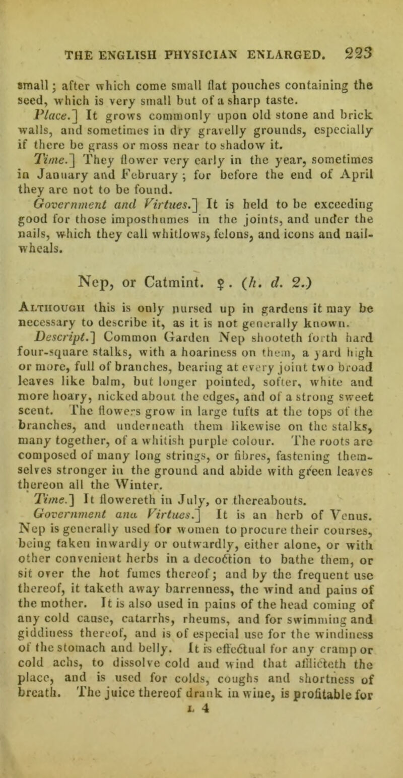 small; after which come small flat pouches containing the seed, w’hich is very small but of a sharp taste. Place.^ It grows commonly upon old stone and brick walls, and sometimes in dry gravelly grounds, especially if there be grass or moss near to shadow it. 7V/«e.] They flower very early in the year, sometimes in January and February ; for before the end of April they are not to be found. Government and Virtues.'] It is held to be exceeding good for those iraposthumes in the Joints, and under the nails, which they call whitlows, felons, and icons and nail- wheals. Nep, or Catmint. (/r. d. 2.) Although this is only pursed up in gardens it may be necessary to describe it, as it is not generally known. Descript.] Common Garden Nep shooteth forth hard four-square stalks, with a hoariness on them, a yard high or more, full of branches, bearing at every joint tw o broad leaves like balm, but longer pointed, softer, white and more hoary, nicked about the edges, and of a strong sweet scent. The tlowc.-s grow in large tufts at the tops of the branches, and underneath them likewise on the stalks, many together, of a whitish purple colour. The roots arc composed of many long strings, or fibres, fastening them- selves stronger in the ground and abide with green leaves thereon all the Winter. Time.] It llowereth in July, or thereabouts. Government ana Virtues.] It is an herb of Venus. Nep is generally used for women to procure their courses, being taken inwardly or outwardly, either alone, or with other convenient herbs in a decoftion to bathe them, or sit over the hot fumes thereof; and by the frequent use thereof, it taketh away barrenness, the wind and pains of the mother. It is also used in pains of the head coming of any cold cause, catarrhs, rheums, and for swimming and giddiness thereof, and is of especial use for the windiness ot the stomach and belly. It rs ellcdlual for any cramp or cold achs, to dissolve cold and wind that allliclcth the place, and is used for colds, coughs and shortness of breath. The juice thereof drank in wine, is profitable for