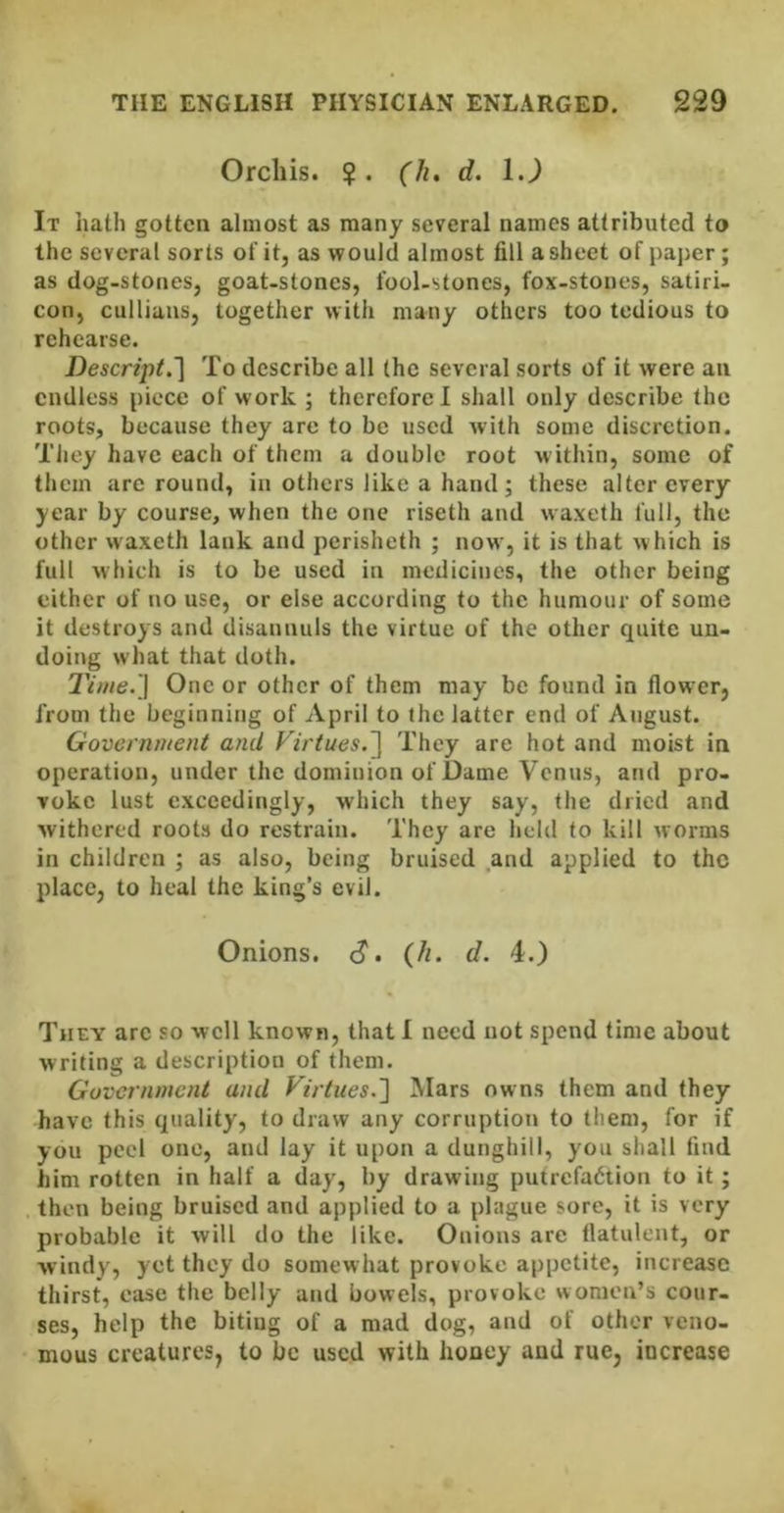 Orchis. ?. ('/^. d. 1.) It hath gotten almost as many several names attributed to the several sorts of it, as would almost fill a sheet of paper; as dog-stones, goat-stones, fool-stones, fox-stones, satiri- con, cullians, together with many others too tedious to rehearse. Descript.~\ To describe all the several sorts of it were an endless piece of work ; therefore 1 shall only describe the roots, because they are to be used with some discretion. They have each of them a double root within, some of them are round, in others like a hand; these alter every year by course, when the one riseth and waxeth full, the other waxeth lank and perisheth ; now, it is that which is full which is to be used in medicines, the other being either of no use, or else according to the humour of some it destroys and disannuls the virtue of the other quite un- doing what that doth. Time.'] One or other of them may be found in flower, from the beginning of April to the latter end of August. Government and Firtues.^ They are hot and moist in operation, under the dominion of Dame Venus, and pro- voke lust exceedingly, which they say, the dried and withered roots do restrain. They are held to kill worms in children ; as also, being bruised .and applied to the place, to heal the king’s evil. Onions, c?. (h. d. 4.) They are so well known, that 1 need not spend time about writing a description of them. Government and Virtues.'] Mars owns them and they have this quality, to draw any corruption to them, for if you peel one, and lay it upon a dunghill, you shall find him rotten in half a day, by drawing putrefaction to it; . then being bruised and applied to a plague sore, it is very probable it will do the like. Onions are flatulent, or windy, yet they do somewhat provoke appetite, increase thirst, ease the belly and bowels, provoke women’s cour. ses, help the biting of a mad dog, and of other veno- mous creatures, to be used with honey and rue, increase