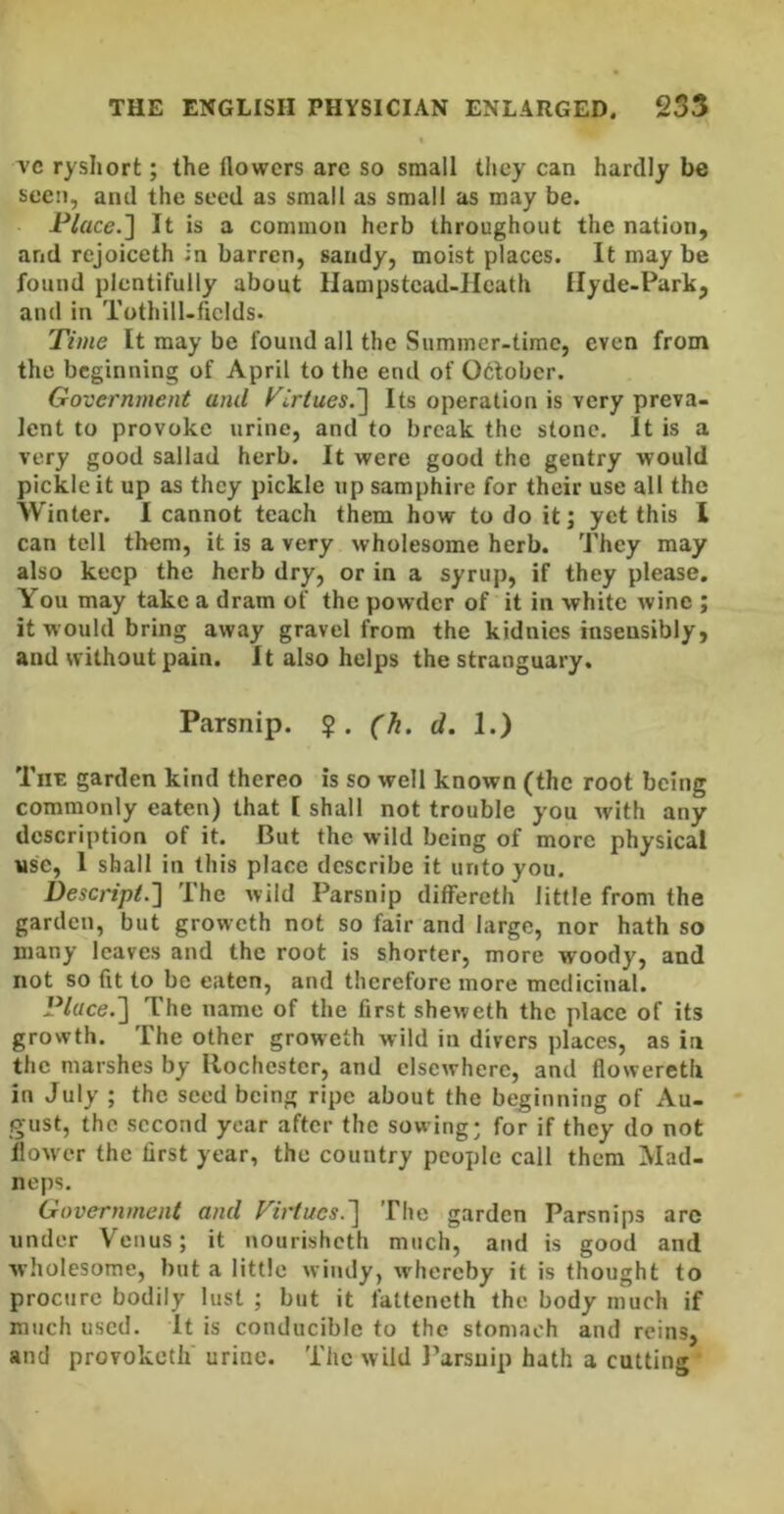 ryshort; the flowers are so small they can hardly be seen, and the seed as small as small as may be. P/ace.] It is a common herb throughout the nation, and rejoiceth in barren, sandy, moist places. It may be found plentifully about Ilampstcad-Hcath Ilyde-Park, and in Tothill-fields. Time It may be found all the Summer-time, even from the beginning of April to the end of 06lobcr. Government and Tirtues.^ Its operation is very preva- lent to provoke urine, and to break the stone. It is a very good sallad herb. It were good the gentry would pickle it up as they pickle up samphire for their use all the Winter. I cannot teach them how to do it; yet this 1 can tell them, it is a very wholesome herb. They may also keep the herb dry, or in a syrup, if they please. You may take a dram of the powder of it in white wine ; it would bring away gravel from the kidnies insensibly, and without pain. It also helps the stranguary. Parsnip. $. (h, d. 1.) Tut garden kind thereo is so well known (the root being commonly eaten) that [ shall not trouble you with any description of it. But the wild being of more physical use, 1 shall in this place describe it unto you. Descript.] The wild Parsnip dilFereth little from the garden, but groweth not so fair and large, nor hath so many leaves and the root is shorter, more woody, and not so fit to be eaten, and therefore more medicinal. Place.'] The name of the first sheweth the place of its growth. The other groweth wild in divers places, as in the marshes by Rochester, and elsewhere, and floweretli in July ; the seed being ripe about the beginning of Au- gust, the second year after the sowing; for if they do not flower the first year, the country people call them Mad- neps. Government and Firtucs.~\ The garden Parsnips are under Venus; it nourisheth much, and is good and wholesome, but a little windy, whereby it is thought to procure bodily lust ; but it fatteneth the body much if much used. It is conducible to the stomach and reins, and provokctlf urine. The wild Parsnip hath a cutting