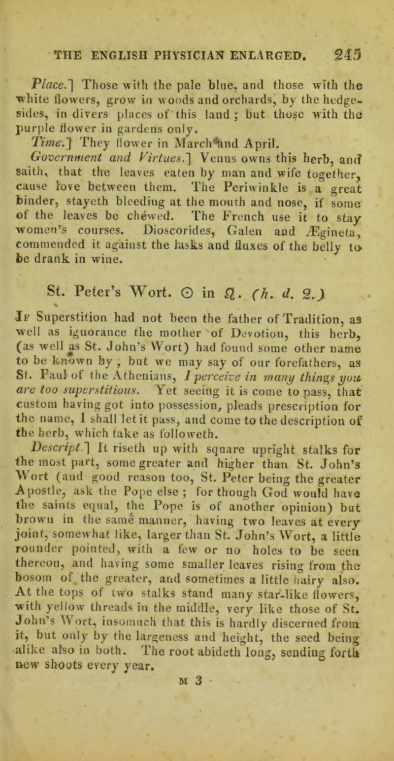 Place.~\ Those wifh the pale blue, and those with the white tlowers, grow in woods and orchards, by the hedge- sides, in divers places of'this laud j but those with the purple flower in gardens only. Time.'] They flower in March^nd April. Government and Virtues.] Venus owns this herb, am? saith, that the leaves eaten by man and wife together^ cause fove between them. The Periwinkle is a great binder, stayeth bleeding at the m(Mith and nose, if some of the leaves be chewed. The French use it to stay- women’s courses. Dioscorides, Galen and vEgineta, commended it against the Jasks and fluxes of the belly to be drank in wine. St. Peter’s Wort. G in .Q. (h. d. 2.^ % Jf Superstition had not been the father of Tradition, as well as ignorance the mother of Devotion, this herb, (as well as St. John’s Wort) had found some other name to be known by; but we may say of our forefathers, as St. Paul ot the Athenians, 1 perceive in many things you, are too superstitious. Yet seeing it is come to pass, that custom having got into possession, pleads prescription for the name, 1 shall let it pass, and come to the description of the herb, which fake as followeth. Descript.] It riseth up with square upright stalks for the most part, some greater and higher than St. John’s AVort (and good reason too, St. Peter being the greater Apostle, ask the Pope else ; for though God would have the saints equal, the Pope is of another opinion) but brown in the same manner, having two leaves at every joint, somewhat like, larger than St. John’s Wort, a little rounder pointed, with a few or no holes to be seen thereon, and having some smaller leaves rising from the bosom of the greater, and sometimes a little hairy also. At the tops of two stalks stand many stai^-like flowers, with yellow threads in the middle, very like those of St. John’s AV ort, insomuch that this is hardly discerned from it, but only by the largeness and height, the seed being •alike also in both. The root abideth long, sending forth ttcw shoots every year. M 3 •