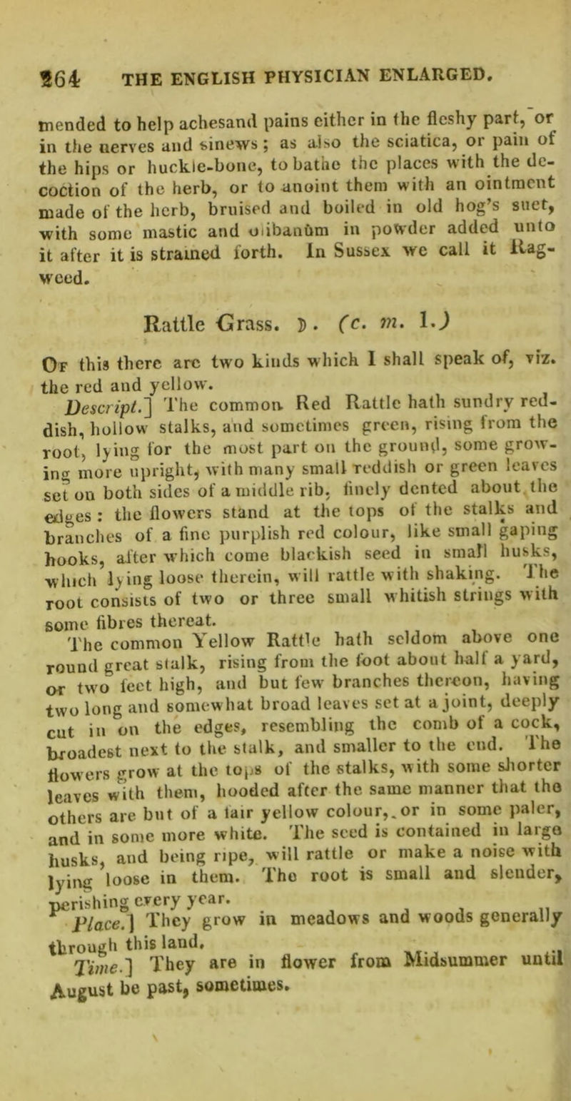 mended to help achesand pains either in the fleshy part, or in the nerves and t-inews ; as also the sciatica, or pain of the hips or huck.le-bone, to batnc the places with the de- coction of the herb, or to anoint them with an ointment made of the herb, bruised and boiled in old hog’s suet, with some mastic and oiibanbm in potvder added unto it after it is strained forth. In Sussex we call it llag- M'ced. Rattle Grass. 5. (c. m. I,) Of this there arc two kinds which 1 shall speak of, viz. the red and yellow. Rescr/pL] The common. Red Rattle hath sundry red- dish, hollow stalks, and sometimes green, rising from the root, lying for the most part on the ground, some grow- incr more upright, with many small reddish or green leaves set on both sides of a middle rib. finely dented about the edges : the flowers stand at the tops ot the stalks and branches of a fine purplish red colour, like small gaping hooks, after which come blackish seed in small husks, which lying loose therein, will rattle with shaking. J he root consists of two or three small M hitish strings with some fibres thereat. The common Yellow RattR* hath seldom above one round great stalk, rising from the loot about half a yard, or tw o feet high, and but few branches thereon, having two long and somewhat broad leaves set at a joint, deeply cut in on the edges, resembling the comb of a cock, broadest next to the stalk, and smaller to the end. The flowers grow at the tops of the stalks, with some sJiorter leaves with them, hooded after the same manner that the others are but of a lair yellow colour,.or in some paler, and in some more white. The seed is contained in large husks and being ripe, will rattle or make a noise with lying ’loose in them. The root is small and slender, perishing every year. , ^ , „ Place.] They grow in meadows and woods generally through this land. Tiaie.] They are in flower from Midsummer until jkugust be past, sometimes.