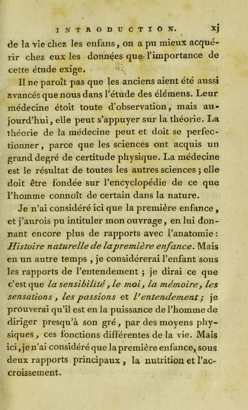 de la vie chez les enlans, on a pu mieux acqué- rir chez eux les données que l’importance de cette étude exige. Il ne paroît pas que les anciens aient été aussi avancés que nous dans l’étude des éléraens. Leur médecine étoit toute d’observation, mais au- jourd’hui, elle peut s’appuyer sur la théorie. La théorie de la médecine peut et doit se perfec- tionner , parce que les sciences ont acquis un grand degré de certitude physique. La médecine est le résultat de toutes les autres sciences 5 elle doit être fondée sur l’encyclopédie de ce que l’homme connoît de certain dans la nature. Je n’ai considéré ici que la première enfance, et j’aurois pu intituler mon ouvrage, en lui don- nant encore plus de rapports avec l’anatomie : Histoire naturelle de lapremière enfance. Mais en un autre temps , je considérerai l’enfant sous les rapports de l’entendement 5 je dirai ce que c’est que la sensibilité , le moi y la mémoire y les sensations y les passions et l’entendement, je prouverai qu’il est en la puissance de l’homme de diriger presqu’à son gré, par des moyens phy- siques , ces fonctions différentes de la vie. Mais ici, j e n’ai considéré que la première enfance^sous deux rapports principaux , la nutrition et l’ac- croissement.