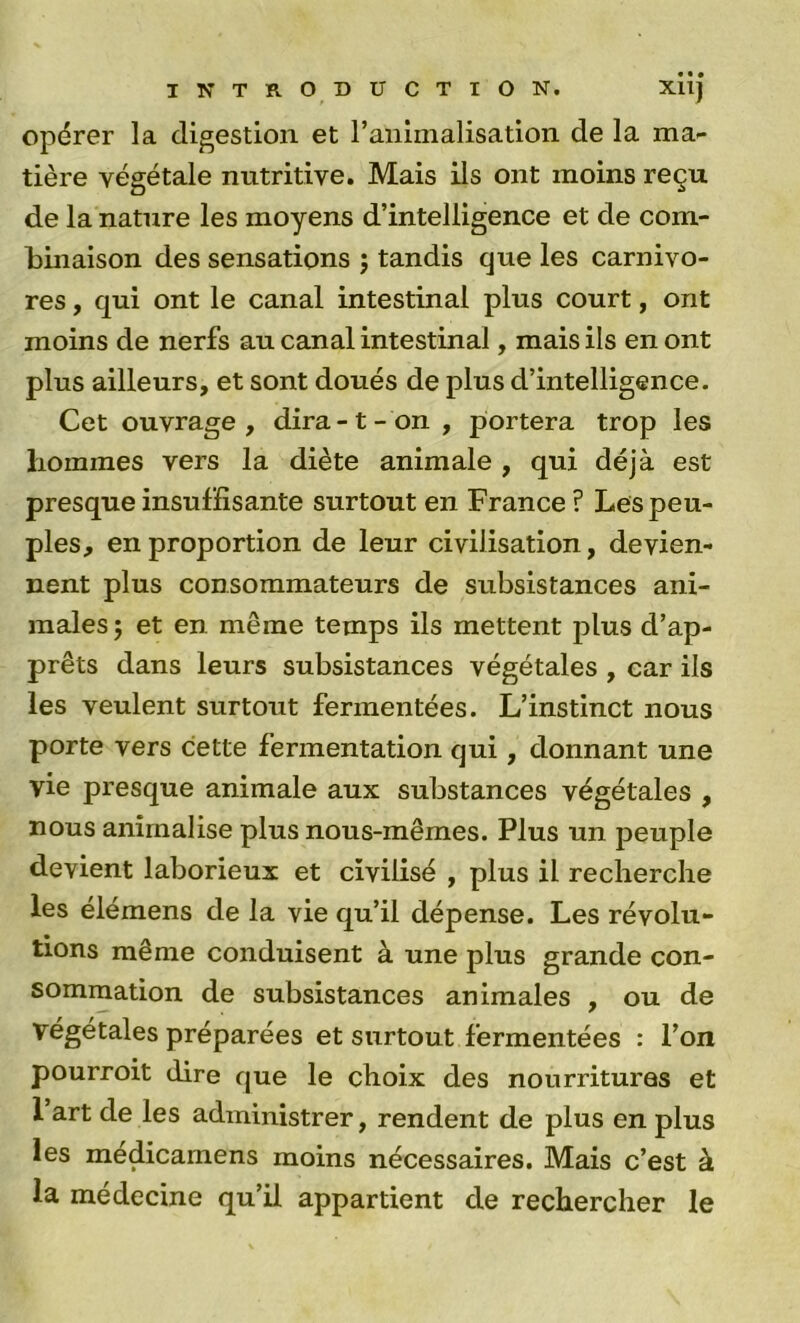 opérer la digestion et l’animalisation de la ma- tière végétale nutritive. Mais ils ont moins reçu de la nature les moyens d’intelligence et de com- binaison des sensations ; tandis que les carnivo- res , qui ont le canal intestinal plus court, ont moins de nerfs au canal intestinal, mais ils en ont plus ailleurs, et sont doués de plus d’intelligence. Cet ouvrage , dira -1 - on , portera trop les hommes vers la diète animale , qui déjà est presque insuffisante surtout en France ? Les peu- ples, en proportion de leur civilisation, devien- nent plus consommateurs de subsistances ani- males ; et en même temps ils mettent plus d’ap- prêts dans leurs subsistances végétales , car ils les veulent surtout fermentées. L’instinct nous porte vers cette fermentation qui, donnant une vie presque animale aux substances végétales , nous anirnalise plus nous-mêmes. Plus un peuple devient laborieux et civilisé , plus il recherche les élémens de la vie qu’il dépense. Les révolu- tions même conduisent à une plus grande con- sommation de subsistances animales , ou de végétales préparées et surtout fermentées : l’on pourroit dire que le choix des nourritures et 1 art de les administrer, rendent de plus en plus les medicamens moins nécessaires. Mais c’est à la médecine qu’il appartient de rechercher le