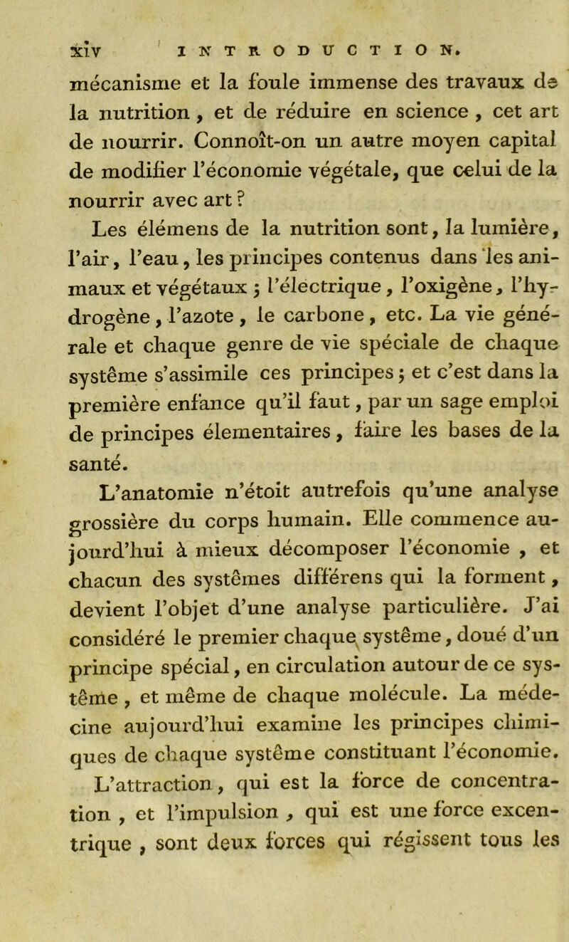 3s:ÎV ' INTRODUCTION, mécanisme et la foule immense des travaux de la nutrition , et de réduire en science , cet art de nourrir. Connoît-on un autre moyen capital de modifier l’économie végétale, que celui de la nourrir avec art ? Les élémens de la nutrition sont, la lumière, l’air, l’eau, les principes contenus dans ‘les ani- maux et végétaux 5 l’électrique, l’oxigène, l’hyr drogène, l’azote , le carbone, etc. La vie géné- rale et chaque genre de vie spéciale de chaque système s’assimile ces principes j et c’est dans la première enfance qu’il faut, par un sage emploi de principes élémentaires, faire les bases de la santé. L’anatomie n’étoit autrefois qu’une analyse grossière du corps humain. Elle commence au- jourd’hui à mieux décomposer l’économie , et chacun des systèmes différens qui la forment, devient l’objet d’une analyse particulière. J’ai considéré le premier chaque^ système, doué d’un principe spécial, en circulation autour de ce sys- tème , et même de chaque molécule. La méde- cine aujourd’hui examine les principes chimi- ques de chaque système constituant l’économie. L’attraction, qui est la force de concentra- tion , et l’impulsion , qui est une force excen- trique , sont deux forces qui régissent tous les