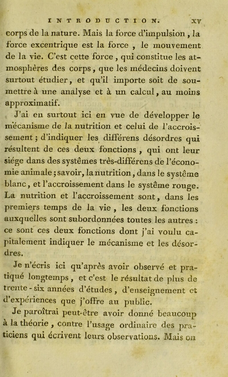 corps de la nature. Mais la force d’impulsion , la force excentrique est la force , le mouvement de la vie. C’est cette force , qui constitue les at- mosphères des corps , que les médecins doivent surtout étudier, et qu’il importe soit de sou- mettre à une analyse et à un calcul, au moins approximatif. J’ai eu surtout ici en vue de développer le mécanisme de Ja nutrition et celui de l’accrois- sement 'j d’indiquer les différens désordres qui résultent de ces deux fonctions , qui ont leur siège dans des systèmes très-différens de l’écono- mie animale ; savoir, la nutrition, dans le système blanc, et l’accroissement dans le système rouge. La nutrition et l’accroissement sont, dans les premiers temps de la vie , les deux fonctions auxquelles sont subordonnées toutes les autres : ce sont ces deux fonctions dont j’ai voulu ca- pitaleraent indiquer le mécanisme et les désor- dres. Je n’écris ici qu’après avoir observé et pra- tiqué longtemps , et c’est le résultat de plus de trente - six années d’études , d’enseignement et d’expériences que j’offre au public. Je paroîtrai peut-être avoir donné beaucoup a la théorie , contre l’usage ordinaire des pra- ticiens qui écrivent leurs observations. Mais ou