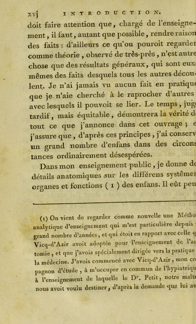 doit faire attention que, chargé de renseigne- ment , il f aut, autant que possible, rendre raison des faits : d’ailleurs ce qu’ou pouroit regarder comme théorie , observé de très-près , n’est autre chose que des résultats généraux, qui sont eux- mêmes des faits desquels tous les autres décou- lent. Je n’ai jamais vu aucun fait en pratique que je n’aie cherché à le raprocher d’autres avec lesquels il pouvoit se lier. Le temps , jug( tardif, mais équitable, démontrera la vérité di tout ce que j’annonce dans cet ouvrage -, e j’assure que, d’après ces principes, j’ai conserv un grand nombre d enlans dans des circonî tances ordinairement désesperees. Dans mon enseignement public , je donne de détails anatomiques sur les différons systèmes organes et fonctions ( t ) des enlans. Il eut peu (i) On-vient de regarder comme nouvelle une Métho analytique d’enseignement qui m’est particulière depuis grand nombre d’années, et qui étoit en rapport avec celle q Vicq-d’Azir avoit adoptée pour l’enseignement de l’ai tomie , et que j’avois spécialement dirigée vers la pratique la médecine. J’avois commencé avec Vicq-d’Azir, mon co pagnon d’étude , à m’occuper en commun de l’iiypiatriqu à l’enseignement de laquelle le D’’. Petit, notre maîti nous avoit voulu destiner, d’après la demande que lui av