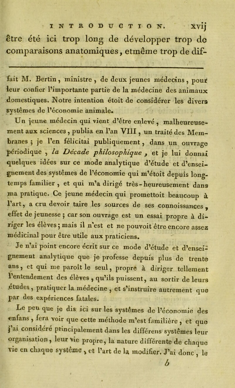 être été ici trop long de développer trop de comparaisons anatomiques, etmême trop de dif- fait M. Berlin , ministre , de deux jeunes médecins , pouil leur confier l’importante partie de la médecine des animaux domestiques. Notre intention étoit de considérer les divers systèmes de l’économie animale» Un jeune médecin qui vient d’être enlevé , malheureuse- ment aux sciences , publia en l’an VIII, un traité des Mem- branes ; je l’en félicitai publiquement, dans un ouvrage périodique , la Décade philosophique , et je lui donnai quelques idées sur ce mode analytique d’étude et d’ensei- gnement des systèmes de l’économie qui m’étoit depuis long- temps familier , et qui m’a dirigé très - heureusement dans ma pratique. Ce jeune médecin qui promettoit beaucoup à l’art, a cru devoir taire les sources de ses connoissances , effet de jeunesse ; car son ouvrage est un essai propre à di- riger les eleves 5 mais il n est et ne pouvoit être encore ass62s médicinal pour être utile aux praticiens. Je n’ai point encore écrit sur ce mode d’étude et d’ensei- gnement analytique que je professe depuis plus de trente ans, et qui me paroît le seul, propre à diriger tellement l’entendement des élèves , qu’ils puissent, au sortir de leurs .etudes , pratiquer la médecine , et s’instruire autrement que par des expériences fatales. Le peu que je dis ici sur les systèmes de l’économie des enfans , fera voir que cette méthode m’est familière , et que j ai considéré ptincipalement dans les différens systèmes leur organisation, leur vie propre, la nature différente de chaque vie en chaque système » et l’art de U modifier. J’ai donc , le h