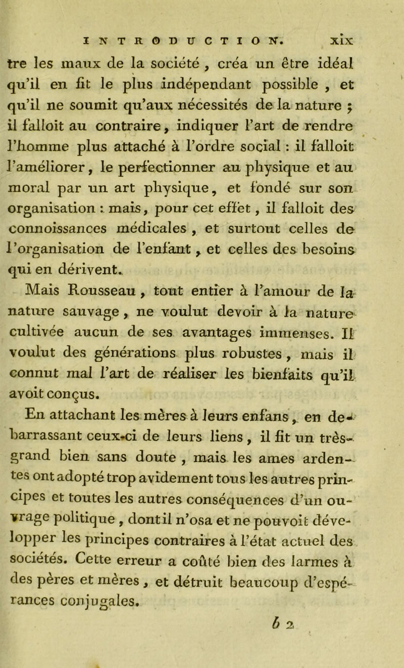 tre les maux de la société , créa un être idéal qu’il en fit le plus indépendant possible , et qu’il ne soumit qu’aux nécessités de la nature ; il falloit au contraire, indiquer l’art de rendre riiomme plus attaché à l’ordre social ; il falloit l’améliorer, le periéctionner au physique et au moral par un art physique, et fondé sur son organisation : mais, pour cet effet, il falloit des connoissances médicales , et surtout celles de l’organisation de l’enfant , et celles des besoins qui en dérivent. Mais Rousseau, tout entier à l’amour de la nature sauvage, ne voulut devoir à la nature cultivée aucun de ses avantages immenses. Il voulut des générations plus robustes , mais il connut mal l’art de réaliser les bienfaits qu’il avoit conçus. En attachant les mères à leurs enfansen de-^ barrassant ceux*ci de leurs liens , il fit un très- grand bien sans doute , mais les âmes arden- tes ont adopté trop avidement tous les autres prin- cipes et toutes les autres conséquences d’un ou- vrage politique , dont il n’osa et ne pou voit déve- lopper les principes contraires à l’état actuel des sociétés. Cette erreur a coûté bien des larmes à des pères et mères , et détruit beaucoup d’espé- rances conjugales. b 2,