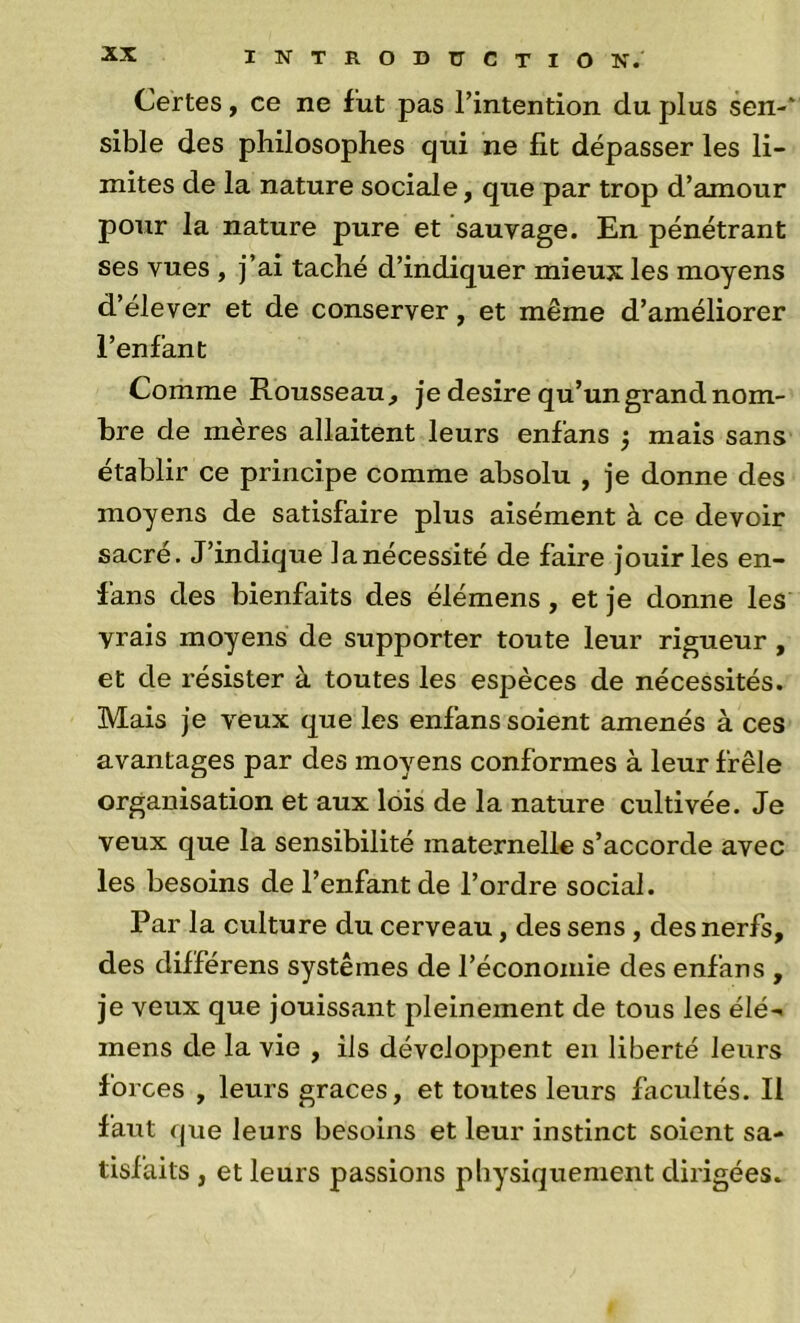 Certes, ce ne fut pas l’intention du plus sen-* slble des philosophes qui ne fit dépasser les li- mites de la nature sociale, que par trop d’amour pour la nature pure et sauvage. En pénétrant ses vues , j’ai taché d’indiquer mieux les moyens d’élever et de conserver, et même d’améliorer l’enfant Comme Rousseau , je desire qu’un grand nom- bre de mères allaitent leurs enfans } mais sans établir ce principe comme absolu , je donne des moyens de satisfaire plus aisément à ce devoir sacré. J’indique lanécessité de faire jouir les en- fans des bienfaits des élémens, et je donne les vrais moyens de supporter toute leur rigueur , et de résister à toutes les espèces de nécessités. Mais je veux que les enfans soient amenés à ces avantages par des moyens conformes à leur frêle organisation et aux lois de la nature cultivée. Je veux que la sensibilité maternelle s’accorde avec les besoins de l’enfant de l’ordre social. Par la culture du cerveau, des sens, des nerfs, des différens systèmes de l’économie des enfans , je veux que jouissant pleinement de tous les élé-» mens de la vie , ils développent en liberté leurs forces , leurs grâces, et toutes leurs facultés. Il faut que leurs besoins et leur instinct soient sa- tisfaits , et leurs passions pliysiquement dirigées.