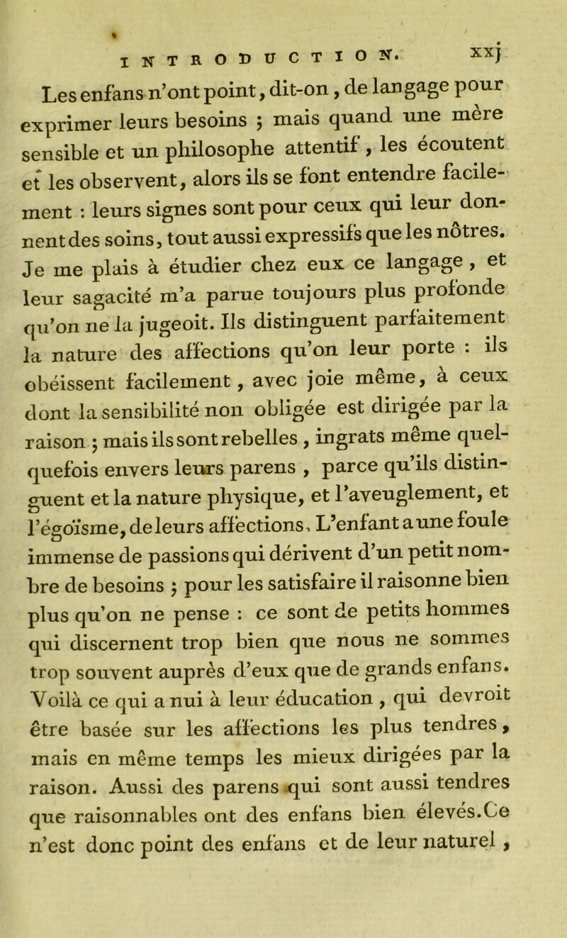 Les enfans n’ont point, dit-on, de langage pour exprimer leurs besoins ; mais quand une mère sensible et un philosophe attentif , les écoutent et les observent, alors ils se font entendre facile- ment ; leurs signes sont pour ceux qui leur don- nent des soins, tout aussi expressifs que les nôtres. Je me plais à étudier chez eux ce langage , et leur sagacité m’a parue toujours plus profonde qu’on ne la jugeoit. Ils distinguent parfaitement la nature des affections qu’on leur porte : ils obéissent facilement, avec joie meme, a ceux dont la sensibilité non obligée est dirigée par la raison j mais ils sont rebelles , ingrats meme quel- quefois envers leurs parens , parce qu’ils distin- guent et la nature physique, et l’aveuglement, et l’ésoïsme, de leurs affections. L’enfant aune foule immense de passions qui dérivent d un petit nom- bre de besoins j pour les satisfaire il raisonne bien plus qu’on ne pense : ce sont de petits hommes qui discernent trop bien que nous ne sommes trop souvent auprès d’eux que de grands enfans. Voilà ce qui a nui à leur éducation , qui devroit être basée sur les affections les plus tendres, mais en même temps les mieux dirigées par la raison. Aussi des parens jqui sont aussi tendres que raisonnables ont des enfans bien élevés.Ce n’est donc point des enfans et de leur naturel,
