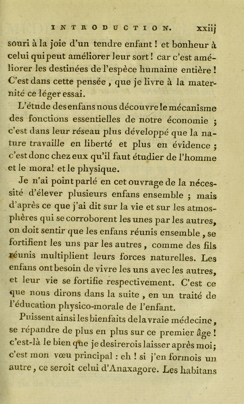 souri à la joie d’un tendre enfant ! et bonheur à celui qui peut améliorer leur sort ! car c’est amé- liorer les destinées de l’espèce humaine entière ! C’est dans cette pensée , que je livre à la mater- nité ce léger essai. L’étude des enfans nous découvre le mécanisme des fonctions essentielles de notre économie ; c’est dans leur réseau plus développé que la na- ture travaille en liberté et plus en évidence ; c’est donc chez eux qu’il faut étudier de l’homme et le moral et le physique. Je n’ai point parlé en cet ouvrage de la néces- sité d’élever plusieurs enfans ensemble ; mais d’après ce que j’ai dit sur la vie et sur les atmos- phères qui se corroborent les unes parles autres, on doit sentir que les enfans réunis ensemble , se fortifient les uns par les autres , comme des fils Jaunis multiplient leurs forces naturelles. Les enfans ont besoin de vivre les uns avec les autres, et leur vie se fortifie respectivement. C’est ce que nous dirons dans la suite , en un traité de l’éducation physico-morale de l’enfant. Puissent ainsi les bienfaits delà vraie médecine, se 1 epandre de plus en plus sur ce premier âge ! c est-la le bien qlie je desirerois laisser après moi j c’est mon vœu principal : eh ! si j’en formols un autre ^ ce seroit celui d Anaxagore. Les habitans
