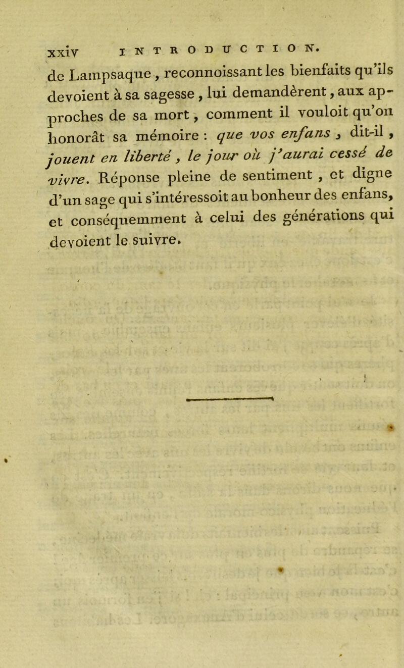 de Lainpsaque , reconnoissant les bienfaits qu’ils dévoient à sa sagesse , lui demandèrent, aux ap- proches de sa mort, comment il vouloit qu’on honorât sa mémoire : que vos enfans j dit-il , jouent en liberté, le jour oh j*aurai cessé de vivre. Réponse pleine de sentiment , et digne d’un sage qui s’intéressoit au bonheur des enfans, et conséquemment à celui des générations qui dévoient le suivre.