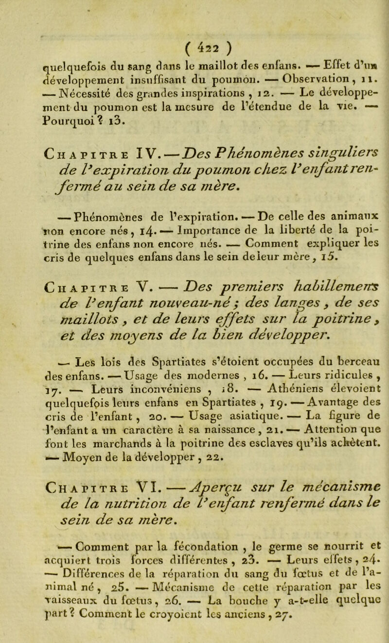 quelquefois àu sang dans le maillot des enfaiis. ~ Effet d’u» développement insuffisant du poumon. —Observation, ii. — Nécessité des grandes inspirations , 12. — Le développe- ment du poumon est la mesure de l’étendue de la vie. —- Pourquoi? l3. Chapitre IV. —Des Phénomènes singuliers de P expiration du poumon chez P enfant ren^ fermé au sein de sa mère. — Phénomènes de l’expiration. •—De celle des animaux non encore nés, i4--— Importance de la liberté de la poi- trine des enfans non encore nés. — Comment expliquer les cris de quelques enfans dans le sein de leur mère, i5. Chapitre V. — Des premiers habillement de P enfant nouveau-né ; des langes , de ses maillots , et de leurs effets sur la poitrine , et des moyens de la bien développer. ^ Les lois des Spartiates s’étoient occupées du berceau des enfans. —Usage des modernes , 16. — Leurs ridicules , 17. —. Leurs inconvéniens , i8. — Athéniens élevoient quelquefois leurs enfans en Spartiates , 19.—Avantage des cris de l’enfant , 20. — Usage asiatique. — La figure de l’enfant a un caractère à sa naissance ,21. — Attention que font les marchands à la poitrine des esclaves qu’ils achètent. •>— Moyen de la développer , 22. Chapitre VI. — Aperçu sur le mécanisme de la nutrition de Peiifant renfermé dans le sein de sa jnère. — Comment par la fécondation , le germe se nourrit et acquiert trois forces différentes, 23. — Leurs elfets , 24. ■— Différences de la réparation du sang du fœtus et de l’a- nimal né , 25. — Mécanisme de cette réparation par les vaisseaux du fœtus, 26. — La bouche y a-t-elle quelque jiart? Comment le croyoient les anciens , 27.