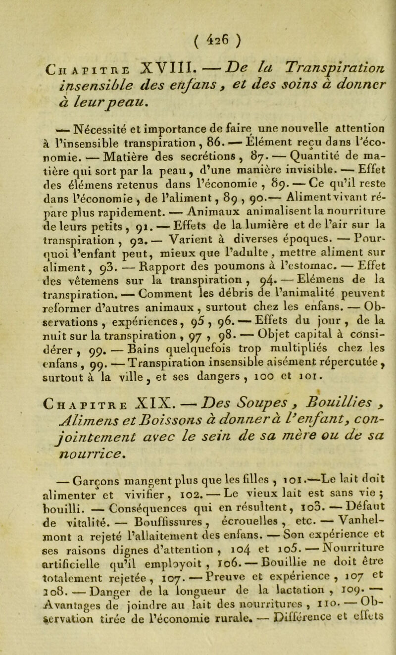 CiiAPiTRE XVIII.—De la Transpiration insensible des etifans , et des soins à donner à leur peau. — Nécessité et importance de faire une nouvelle attention à l’insensible transpiration, 86. — Élément reçu dans l’éco- nomie.— Matière des secrétions, 87. — Quantité de ma- tière qui sort par la peau, d’une manière invisible. — Effet des élémens retenus dans l’économie, 8p. — Ce qu’il reste dans l’économie , de l’aliment, 89,90.— Aliment vivant ré- pare plus rapidement. — Animaux animalisent la nourriture de leurs petits , 91. — Effets de la lumière et de l’air sur la transpiration , 9a. — Varient à diverses époques. — Pour- quoi l’enfant peut, mieux que l’adulte, mettre aliment sur aliment, 98. —Rapport des poumons à l’estomac. — Effet des vêtemens sur la transpiration , 94. — Elémens de la transpiration. — Comment les débris de l’animalité peuvent reformer d’autres animaux , surtout chez les enfans. — Ob- servations , expériences, p5 , 96.——Effets du jour, delà nuit sur la transpiration , 97 , 98. — Objet capital a consi- dérer , 99. — Bains quelquefois trop multipliés chez les enfans , 99. — Transpiration insensible aisément répercutée , surtout à la ville, et ses dangers, 100 et joi. Chapitre XIX. — Des Soupes , Bouillies , Alimens et Boissons à donner à B enfant, con- jointement avec le sein de sa niere ou de sa nourrice. — Garçons mangent plus que les filles , loi.—Le lait doit alimenter et vivifier, 102. — Le vieux lait est sans vie j bouilli. —Conséquences qui en résultent, lo3.—Défaut de vitalité. — Bouffissures , écrouelles , etc. — Vanhel- mont a rejeté l’allaitement des enfans. — Son expérience et ses raisons dignes d’attention , ro4 et io5. — Nourriture artificielle qu’il employoit , 106. —Bouillie ne doit etre totalement rejetée, 107. — Preuve et expérience, 107 et 308.—Danger de la longueur de la lactation, 109.—■ Avantages de joindre au lait des nourritures , lio. — Ob- servation tirée de l’économie rurale. — Différence et effets