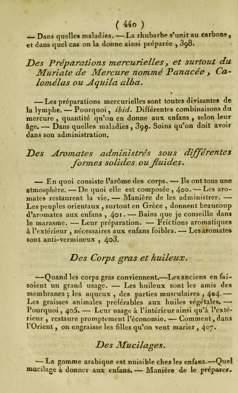 —. Dans quelle# maladies. —La rhubarbe s’unît au carbone, et dans quel cas on la donne ainsi préparée , 398. Z)es T réparations mercurielles, et surtout du Muriate de Mercure nommé Panacée , Ca~ lomélas ou Aquila alba. % — Les préparations mercurielles sont toutes divisantes de la lymphe, — Pourquoi, ibid. Différentes combinaisons du mercure , quantité qu’on en donne aux enfans , selon leur âge. — Dans quelles maladies , 399. Soins qu’on doit avoir dans son administration. P)es Aromates administrés sous dijférentes formes solides ou fluides. —— En quoi consiste l’arôme des corps. — Ils ont tous une atmosphère. — De ([uoi elle est composée , 4oo.-—Les aro- mates restaurent la vie. — Manière de les administrer. — Les peuples orientaux , surtout en Grèce , donnent beaucoup d.’aromates aux enfans , — Bains que je conseille dans le marasme. — Leur préparation. — Frictions aromatiques à l’extérieur , nécessaires aux enfans foibles. — Les aromates sont anti-vermineux , Des Corps gras et huileux. «—Quand les corps gras conviennent.—Les anciens en faî- soient un grand usage. — Les huileux sont les amis des membranes ; les aqueux , des parties musculaires , 4®4- — Les graisses animales préférables aux huiles végétales. —• Pourquoi, 405. — Leur usage à l’intérieur ainsi qu’à l’exté- rieur , restaure promptement l’économie. — Comment, dans l’Orient, on engraisse les filles qu’on veut marier, 407» Des Mucilages. — La gomme arabique est nuisible chez les enfans.—Quel mucilage à donner aux enfans. — Manière de le préparer.