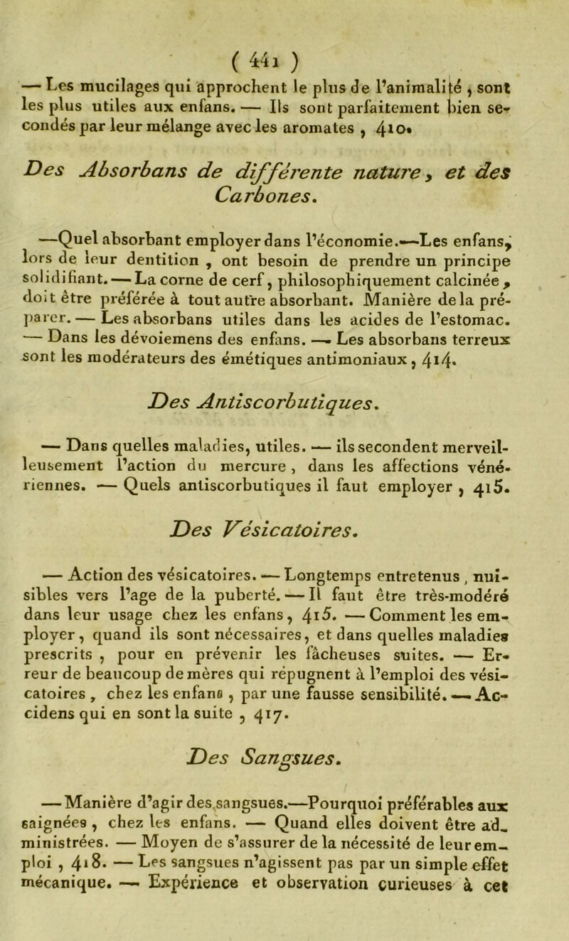 ( ) — Les mucilages qui approchent le plus de l’animalité , sont les plus utiles aux enfans. — Ils sont parfaitement pien se- condés par leur mélange avec les aromates , 4^0* Des Absorbans de difféj'ente nature ^ et des Carbones. —Quel absorbant employer dans l’économie.—Les enfans^ lors de leur dentition , ont besoin de prendre un principe solidifiant- — La corne de cerf, philosophiquement calcinée, doit être préférée à tout autre absorbant. Manière delapré- ])arer. — Les absorbans utiles dans les acides de l’estomac. — Dans les dévoiemens des enfans. —- Les absorbans terreux iont les modérateurs des émétiques antimoniaux, 4*4* Des Antiscorbutiques. — Dans quelles maladies, utiles. — ils secondent merveil- leusement l’action du mercure , dans les affections véné- riennes. — Quels anliscorbutiques il faut employer, 415. Des Vésicatoires. — Action des vésicatoires. -— Longtemps entretenus , nui- sibles vers l’âge de la puberté. — Il faut être très-modéré dans leur usage chez les enfans, ^i5. —Comment les em- ployer, quand ils sont nécessaires, et dans quelles maladies prescrits , pour en prévenir les fâcheuses suites. — Er- reur de beaucoup de mères qui répugnent à l’emploi des vési- catoires , chez les enfans, par une fausse sensibilité. ~Ac- cidens qui en sont la suite , qiy. Des Sangsues. — Manière d’agir des,sangsues.—Pourquoi préférables aux saignées , chez les enfans. — Quand elles doivent être ad_ ministrées. — Moyen de s’assurer delà nécessité de leur em- ploi , 4*8. — Les sangsues n’agissent pas par un simple effet mécanique. —- Expérience et observation curieuses à cet