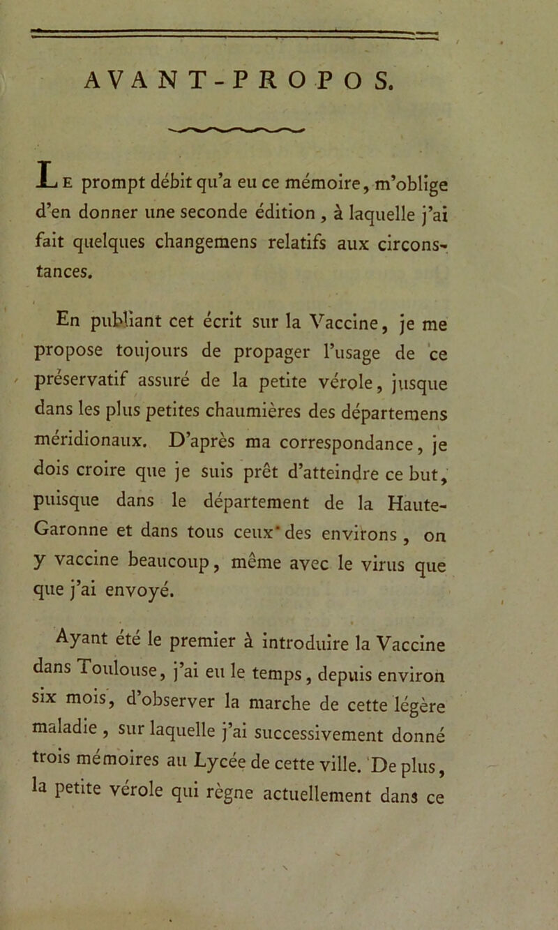 AVANT-PROPO S. I e prompt débit qu’a eu ce mémoire, m’oblige d’en donner une seconde édition , à laquelle j’ai fait quelques changemens relatifs aux circons- tances. En publiant cet écrit sur la Vaccine, je me propose toujours de propager l’usage de ce préservatif assuré de la petite vérole, jusque dans les plus petites chaumières des départemens méridionaux. D’après ma correspondance, je dois croire que je suis prêt d’atteindre ce but, puisque dans le département de la Haute- Garonne et dans tous ceux*des environs, on y vaccine beaucoup, même avec le virus que que j’ai envoyé. Ayant été le premier à introduire la Vaccine dans Toulouse, j’ai eu le temps, depuis environ six mois, d’observer la marche de cette légère maladie , sur laquelle j’ai successivement donné trois mémoires au Lycée de cette ville. De plus, la petite vérole qui règne actuellement dans ce